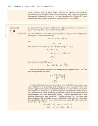 202 C H A P T E R 5 A D D I T I O N A L A N A LY S I S T E C H N I Q U E S
and obtained from Fig. 5.9f is 4 k. Connecting this Thévenin equivalent to the
remainder of the network produces the circuit shown in Fig. 5.9g. Simple voltage division
applied to this final network yields Norton’s theorem can be applied in a similar
manner to solve this network; however, we save that solution as an exercise.
V
o = 8 V.
RTh2
It is instructive to examine the use of Thévenin’s and Norton’s theorems in the solution of
the network in Fig. 5.4a, which is redrawn in Fig. 5.10a.
If we break the network at the 6-k load, the open-circuit voltage is found from Fig. 5.10b.
The equations for the mesh currents are
and
from which we easily obtain Then, using KVL, is
is derived from Fig. 5.10c and is
Attaching the Thévenin equivalent to the load produces the network in Fig. 5.10d. Then
using voltage division, we obtain
In applying Norton’s theorem to this problem, we must find the short-circuit current
shown in Fig. 5.10e. At this point the quick-thinking reader stops immediately! Three mesh
equations applied to the original circuit will immediately lead to the solution, but the three
mesh equations in the circuit in Fig. 5.10e will provide only part of the answer, specifi-
cally the short-circuit current. Sometimes the use of the theorems is more complicated than
a straightforward attack using node or loop analysis. This would appear to be one of those
situations. Interestingly, it is not. We can find from the network in Fig. 5.10e without using
the mesh equations. The technique is simple, but a little tricky, and so we ignore it at this time.
Having said all these things, let us now finish what we have started. The mesh equations for
the network in Fig. 5.10e are
2k˚AIsc - 2 * 10-3
B + 4k˚AIsc - I1B = 0
-6 + 4k˚AI1 - IscB + 2k˚AI1 - 2 * 10-3
B = 0
Isc
=
48
7
V
Vo =
32
3 °
6k
6k +
10
3
k
¢
RTh = (2k兾兾4k) + 2k =
10
3
k
RTh
=
32
3
V
= 4k a
5
3
* 10-3
b + 2kA2 * 10-3
B
V
oc = 4kI1 + 2kI2
V
oc
I1 = 5兾3 mA.
I2 = 2 * 10-3
-6 + 4kI1 + 2kAI1 - I2B = 0
SOLUTION
EXAMPLE
5.8
irwin05-189-244hr2.qxd 22-07-2010 9:47 Page 202
 