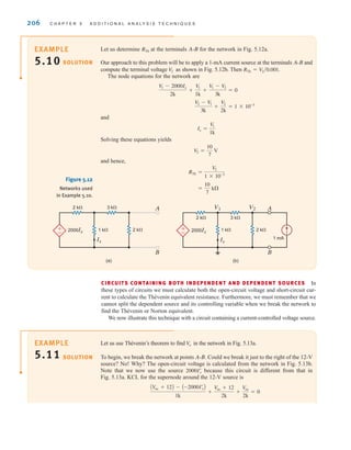 206 C H A P T E R 5 A D D I T I O N A L A N A LY S I S T E C H N I Q U E S
Let us determine at the terminals A-B for the network in Fig. 5.12a.
Our approach to this problem will be to apply a 1-mA current source at the terminals A-B and
compute the terminal voltage as shown in Fig. 5.12b. Then
The node equations for the network are
and
Solving these equations yields
and hence,
=
10
7
k
RTh =
V
2
1 * 10-3
V
2 =
10
7
V
Ix =
V
1
1k
V
2 - V
1
3k
+
V2
2k
= 1 * 10-3
V
1 - 2000Ix
2k
+
V
1
1k
+
V
1 - V
2
3k
= 0
RTh = V
2兾0.001.
V
2
RTh
SOLUTION
2 k 3 k
2 k 3 k A
B
2000Ix
V1 V2
1 k
1 mA
2 k
±
–
(b)
Ix
2000Ix
Ix
A
B
1 k 2 k
±
–
(a)
Figure 5.12
Networks used
in Example 5.10.
CIRCUITS CONTAINING BOTH INDEPENDENT AND DEPENDENT SOURCES In
these types of circuits we must calculate both the open-circuit voltage and short-circuit cur-
rent to calculate the Thévenin equivalent resistance. Furthermore, we must remember that we
cannot split the dependent source and its controlling variable when we break the network to
find the Thévenin or Norton equivalent.
We now illustrate this technique with a circuit containing a current-controlled voltage source.
Let us use Thévenin’s theorem to find in the network in Fig. 5.13a.
To begin, we break the network at points A-B. Could we break it just to the right of the 12-V
source? No! Why? The open-circuit voltage is calculated from the network in Fig. 5.13b.
Note that we now use the source because this circuit is different from that in
Fig. 5.13a. KCL for the supernode around the 12-V source is
AV
oc + 12B - A-2000Iœ
xB
1k
+
V
oc + 12
2k
+
V
oc
2k
= 0
2000Ix
œ
V
o
SOLUTION
EXAMPLE
5.10
EXAMPLE
5.11
irwin05-189-244hr2.qxd 22-07-2010 9:47 Page 206
 