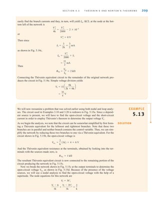 S E C T I O N 5 . 3 T H É V E N I N ’ S A N D N O R T O N ’ S T H E O R E M S 209
easily find the branch currents and they, in turn, will yield KCL at the node at the bot-
tom left of the network is
or
Then since
as shown in Fig. 5.14c,
Then
Connecting the Thévenin equivalent circuit to the remainder of the original network pro-
duces the circuit in Fig. 5.14e. Simple voltage division yields
=
33
4
V
V
o = 11a
6k
2k + 6k
b
RTh =
V
oc
Isc
= 2 k
=
11
2
mA
Isc =
Vﬂ
x
2000
+ I3
I3 =
3
2k
=
3
2
mA
Vﬂ
x = 8 V
Vﬂ
x
4k
=
Vﬂ
x
2000
- 2 * 10-3
Isc˚.
We will now reexamine a problem that was solved earlier using both nodal and loop analy-
ses. The circuit used in Examples 3.10 and 3.20 is redrawn in Fig. 5.15a. Since a depend-
ent source is present, we will have to find the open-circuit voltage and the short-circuit
current in order to employ Thévenin’s theorem to determine the output voltage
As we begin the analysis, we note that the circuit can be somewhat simplified by first form-
ing a Thévenin equivalent for the leftmost and rightmost branches. Note that these two
branches are in parallel and neither branch contains the control variable. Thus, we can sim-
plify the network by reducing these two branches to one via a Thévenin equivalent. For the
circuit shown in Fig. 5.15b, the open-circuit voltage is
And the Thévenin equivalent resistance at the terminals, obtained by looking into the ter-
minals with the sources made zero, is
The resultant Thévenin equivalent circuit is now connected to the remaining portion of the
circuit producing the network in Fig. 5.15c.
Now we break the network shown in Fig. 5.15c at the output terminals to determine the
open-circuit voltage as shown in Fig. 5.15d. Because of the presence of the voltage
sources, we will use a nodal analysis to find the open-circuit voltage with the help of a
supernode. The node equations for this network are
V
1 - 6
1k
+
V1 - 2Vœ
x
1k
=
2
k
V
1 = 3Vœ
x
V
oc2
RTh1
= 1 k
Voc1
=
2
k
(1k) + 4 = 6 V
V
o˚.
SOLUTION
EXAMPLE
5.13
irwin05-189-244hr2.qxd 22-07-2010 9:47 Page 209
 