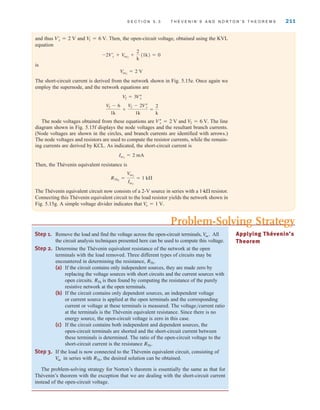 S E C T I O N 5 . 3 T H É V E N I N ’ S A N D N O R T O N ’ S T H E O R E M S 211
and thus and Then, the open-circuit voltage, obtained using the KVL
equation
is
The short-circuit current is derived from the network shown in Fig. 5.15e. Once again we
employ the supernode, and the network equations are
The node voltages obtained from these equations are and The line
diagram shown in Fig. 5.15f displays the node voltages and the resultant branch currents.
(Node voltages are shown in the circles, and branch currents are identified with arrows.)
The node voltages and resistors are used to compute the resistor currents, while the remain-
ing currents are derived by KCL. As indicated, the short-circuit current is
Then, the Thévenin equivalent resistance is
The Thévenin equivalent circuit now consists of a 2-V source in series with a resistor.
Connecting this Thévenin equivalent circuit to the load resistor yields the network shown in
Fig. 5.15g. A simple voltage divider indicates that Vo = 1 V.
1-
k
RTh2
=
Voc2
Isc2
= 1 k
Isc2
= 2 mA
V
2 = 6 V.
Vﬂ
x = 2 V
V
2 - 6
1k
+
V
2 - 2Vﬂ
x
1k
=
2
k
V2 = 3Vﬂ
x
Voc2
= 2 V
-2Vœ
x + Voc2
+
2
k
(1k) = 0
V
1 = 6 V.
Vœ
x = 2 V
Step 1. Remove the load and find the voltage across the open-circuit terminals, All
the circuit analysis techniques presented here can be used to compute this voltage.
Step 2. Determine the Thévenin equivalent resistance of the network at the open
terminals with the load removed. Three different types of circuits may be
encountered in determining the resistance,
(a) If the circuit contains only independent sources, they are made zero by
replacing the voltage sources with short circuits and the current sources with
open circuits. is then found by computing the resistance of the purely
resistive network at the open terminals.
(b) If the circuit contains only dependent sources, an independent voltage
or current source is applied at the open terminals and the corresponding
current or voltage at these terminals is measured. The voltage/current ratio
at the terminals is the Thévenin equivalent resistance. Since there is no
energy source, the open-circuit voltage is zero in this case.
(c) If the circuit contains both independent and dependent sources, the
open-circuit terminals are shorted and the short-circuit current between
these terminals is determined. The ratio of the open-circuit voltage to the
short-circuit current is the resistance
Step 3. If the load is now connected to the Thévenin equivalent circuit, consisting of
in series with the desired solution can be obtained.
The problem-solving strategy for Norton’s theorem is essentially the same as that for
Thévenin’s theorem with the exception that we are dealing with the short-circuit current
instead of the open-circuit voltage.
RTh˚,
V
oc
RTh˚.
RTh
RTh˚.
V
oc˚. Applying Thévenin’s
Theorem
Problem-Solving Strategy
irwin05-189-244hr2.qxd 22-07-2010 9:47 Page 211
 