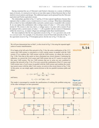 S E C T I O N 5 . 3 T H É V E N I N ’ S A N D N O R T O N ’ S T H E O R E M S 213
Having examined the use of Thévenin’s and Norton’s theorems in a variety of different
types of circuits, it is instructive to look at yet one other aspect of these theorems that we find
useful in circuit analysis and design. This additional aspect can be gleaned from the Thévenin
equivalent and Norton equivalent circuits.
The relationships specified in Fig. 5.7 and Eq. (5.5) have special significance because they
represent what is called a source transformation or source exchange. What these relationships
tell us is that if we have embedded within a network a current source i in parallel with a resistor
R, we can replace this combination with a voltage source of value v=iR in series with the
resistor R. The reverse is also true; that is, a voltage source v in series with a resistor R can
be replaced with a current source of value i=v/R in parallel with the resistor R. Parameters
within the circuit (e.g., an output voltage) are unchanged under these transformations.
We must emphasize that the two equivalent circuits in Fig. 5.7 are equivalent only at the
two external nodes. For example, if we disconnect circuit B from both networks in Fig. 5.7,
the equivalent circuit in Fig. 5.7b dissipates power, but the one in Fig. 5.7a does not.
We will now demonstrate how to find in the circuit in Fig. 5.16a using the repeated appli-
cation of source transformation.
If we begin at the left end of the network in Fig. 5.16a, the series combination of the 12-V
source and 3-k resistor is converted to a 4-mA current source in parallel with the 3-k
resistor. If we combine this 3-k resistor with the 6-k resistor, we obtain the circuit in
Fig. 5.16b. Note that at this point we have eliminated one circuit element. Continuing the
reduction, we convert the 4-mA source and 2-k resistor into an 8-V source in series with
this same 2-k resistor. The two 2-k resistors that are in series are now combined to
produce the network in Fig. 5.16c. If we now convert the combination of the 8-V source and
4-k resistor into a 2-mA source in parallel with the 4-k resistor and combine the result-
ing current source with the other 2-mA source, we arrive at the circuit shown in Fig. 5.16d.
At this point, we can simply apply current division to the two parallel resistance paths and
obtain
and hence,
The reader is encouraged to consider the ramifications of working this problem using any
of the other techniques we have presented.
Vo = A1 * 10-3
B(8k) = 8 V
Io = A4 * 10-3
B a
4k
4k + 4k + 8k
b = 1 mA
Vo
±
– Vo
+
–
8 k
8 V 2 mA
4 k 4 k
(c)
Io
Vo
+
–
8 k
4 k
4 mA
4 k
(d)
±
– Vo
+
–
2 k
6 k 8 k
12 V 2 mA
3 k 4 k
(a)
Vo
+
–
2 k
2 k 8 k
2 mA
4 mA
4 k
(b)
Figure 5.16
Circuits used in
Example 5.14.
SOLUTION
EXAMPLE
5.14
irwin05-189-244hr2.qxd 22-07-2010 9:47 Page 213
 