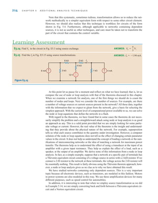 214 C H A P T E R 5 A D D I T I O N A L A N A LY S I S T E C H N I Q U E S
At this point let us pause for a moment and reflect on what we have learned; that is, let us
compare the use of node or loop analysis with that of the theorems discussed in this chapter.
When we examine a network for analysis, one of the first things we should do is count the
number of nodes and loops. Next we consider the number of sources. For example, are there
a number of voltage sources or current sources present in the network? All these data, together
with the information that we expect to glean from the network, give a basis for selecting the
simplest approach. With the current level of computational power available to us, we can solve
the node or loop equations that define the network in a flash.
With regard to the theorems, we have found that in some cases the theorems do not neces-
sarily simplify the problem and a straightforward attack using node or loop analysis is as good
an approach as any. This is a valid point provided that we are simply looking for some partic-
ular voltage or current. However, the real value of the theorems is the insight and understand-
ing that they provide about the physical nature of the network. For example, superposition
tells us what each source contributes to the quantity under investigation. However, a computer
solution of the node or loop equations does not tell us the effect of changing certain parameter
values in the circuit. It does not help us understand the concept of loading a network or the ram-
ifications of interconnecting networks or the idea of matching a network for maximum power
transfer. The theorems help us to understand the effect of using a transducer at the input of an
amplifier with a given input resistance. They help us explain the effect of a load, such as a
speaker, at the output of an amplifier. We derive none of this information from a node or loop
analysis. In fact, as a simple example, suppose that a network at a specific pair of terminals has
a Thévenin equivalent circuit consisting of a voltage source in series with a 2-k resistor. If we
connect a 2- resistor to the network at these terminals, the voltage across the 2- resistor will
be essentially nothing. This result is fairly obvious using the Thévenin theorem approach; how-
ever, a node or loop analysis gives us no clue as to why we have obtained this result.
We have studied networks containing only dependent sources. This is a very important
topic because all electronic devices, such as transistors, are modeled in this fashion. Motors
in power systems are also modeled in this way. We use these amplification devices for many
different purposes, such as speed control for automobiles.
In addition, it is interesting to note that when we employ source transformation as we did
in Example 5.14, we are simply converting back and forth between a Thévenin equivalent cir-
cuit and a Norton equivalent circuit.
Note that this systematic, sometimes tedious, transformation allows us to reduce the net-
work methodically to a simpler equivalent form with respect to some other circuit element.
However, we should also realize that this technique is worthless for circuits of the form
shown in Fig. 5.4. Furthermore, although applicable to networks containing dependent
sources, it is not as useful as other techniques, and care must be taken not to transform the
part of the circuit that contains the control variable.
E5.14 Find in the circuit in Fig. E5.3 using source exchange.
V
o
Learning Assessment
ANSWER: Vo =
4
3
V.
E5.15 Find the Io in Fig. E5.15 using source transformations.
Figure E5.15
2 k
6 k
3 k 1 k
6 k
8 mA 4 mA
12 V +
–
Io
ANSWER: Io  1.94 mA.
irwin05-189-244hr2.qxd 22-07-2010 9:47 Page 214
 