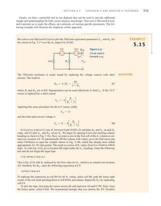 S E C T I O N 5 . 3 T H É V E N I N ’ S A N D N O R T O N ’ S T H E O R E M S 215
Finally, we have a powerful tool at our disposal that can be used to provide additional
insight and understanding for both circuit analysis and design. That tool is Microsoft Excel,
and it permits us to study the effects, on a network, of varying specific parameters. The fol-
lowing example will illustrate the simplicity of this approach.
SOLUTION
EXAMPLE
5.15
We wish to use Microsoft Excel to plot the Thévenin equivalent parameters and for
the circuit in Fig. 5.17 over the range 0 to 10 k.
Rx
RTh
V
oc
–
± -
+
Voc
+
-
12 V
6 V
4 k Rx
RTh Figure 5.17
Circuit used in
Example 5.15.
The Thévenin resistance is easily found by replacing the voltage sources with short
circuits. The result is
5.7
where and are in k. Superposition can be used effectively to find If the 12-V
source is replaced by a short circuit
Applying this same procedure for the 6-V source yields
and the total open-circuit voltage is
5.8
In Excel we wish to (1) vary between 0 and 10 k, (2) calculate and at each
value, and (3) plot and versus We begin by opening Excel and entering column
headings as shown in Fig. 5.18a. Next, we enter a zero in the first cell of the column at col-
umn-row location A4. To automatically fill the column with values, go to the Edit menu and
select Fill/Series to open the window shown in Fig. 5.18b, which has already been edited
appropriately for 101 data points. The result is a series of values from 0 to 10 k in 100 
steps. To enter Eq. (5.8), go to location B4 (right under the heading). Enter the following
text and do not forget the equal sign:
=12-6*A4/(A4+4)
This is Eq. (5.8) with replaced by the first value for which is at column-row location
A4. Similarly for enter the following expression at C4.
=4*A4/(A4+4)
To replicate the expression in cell B4 for all values, select cell B4, grab the lower right
corner of the cell, hold and drag down to cell B104, and release. Repeat for by replicating
cell C4.
To plot the data, first drag the cursor across all cells between A4 and C104. Next, from
the Insert menu, select Chart. We recommend strongly that you choose the XY (Scatter)
RTh
Rx
RTh˚,
Rx˚,
Rx
V
oc
Rx
Rx
Rx˚.
RTh
V
oc
Rx
V
oc
RTh
Rx
V
oc = 12 - 6c
Rx
Rx + 4
d
V
oc2
= 12
Voc1
= -6c
Rx
Rx + 4
d
V
oc˚.
RTh
Rx
RTh = 4兾兾Rx =
4Rx
4 + Rx
irwin05-189-244hr2.qxd 22-07-2010 9:47 Page 215
 