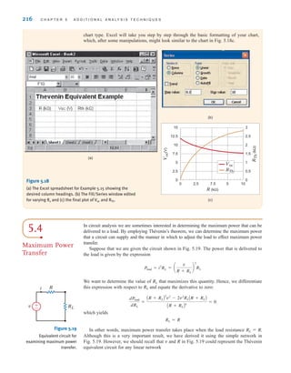 216 C H A P T E R 5 A D D I T I O N A L A N A LY S I S T E C H N I Q U E S
chart type. Excel will take you step by step through the basic formatting of your chart,
which, after some manipulations, might look similar to the chart in Fig. 5.18c.
5.4
Maximum Power
Transfer
In circuit analysis we are sometimes interested in determining the maximum power that can be
delivered to a load. By employing Thévenin’s theorem, we can determine the maximum power
that a circuit can supply and the manner in which to adjust the load to effect maximum power
transfer.
Suppose that we are given the circuit shown in Fig. 5.19. The power that is delivered to
the load is given by the expression
We want to determine the value of that maximizes this quantity. Hence, we differentiate
this expression with respect to and equate the derivative to zero:
which yields
In other words, maximum power transfer takes place when the load resistance
Although this is a very important result, we have derived it using the simple network in
Fig. 5.19. However, we should recall that v and R in Fig. 5.19 could represent the Thévenin
equivalent circuit for any linear network
RL = R.
RL = R
dPload
dRL
=
AR + RLB
2
v˚2
- 2v˚2
RLAR + RLB
AR + RLB4
= 0
RL
RL
= a
v
R + RL
b
2
RL
Pload = i2
RL
v RL
R
i
±
–
Figure 5.19
Equivalent circuit for
examining maximum power
transfer.
(a)
(b)
(c)
V
oc
(V)
R
Th
(kΩ)
0 2.5 5
7.5 10
R (kΩ)
0
2.5
5
7.5
10
12.5
15
0
0.5
1
1.5
2
2.5
3
Voc
RTh
Figure 5.18
(a) The Excel spreadsheet for Example 5.15 showing the
desired column headings. (b) The Fill/Series window edited
for varying Rx and (c) the final plot of Voc and RTh.
irwin05-189-244hr2.qxd 22-07-2010 9:47 Page 216
 