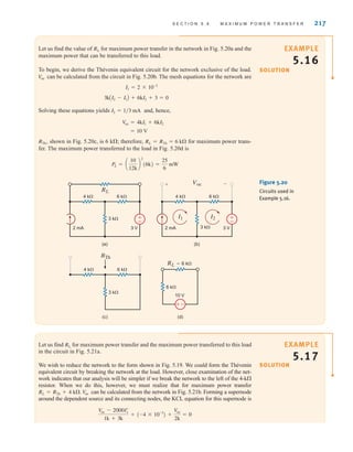 S E C T I O N 5 . 4 M A X I M U M P O W E R T R A N S F E R 217
Let us find the value of for maximum power transfer in the network in Fig. 5.20a and the
maximum power that can be transferred to this load.
To begin, we derive the Thévenin equivalent circuit for the network exclusive of the load.
can be calculated from the circuit in Fig. 5.20b. The mesh equations for the network are
Solving these equations yields and, hence,
shown in Fig. 5.20c, is 6 k; therefore, for maximum power trans-
fer. The maximum power transferred to the load in Fig. 5.20d is
PL = a
10
12k
b
2
(6k) =
25
6
mW
RL = RTh = 6 k
RTh˚,
= 10 V
V
oc = 4kI1 + 6kI2
I2 = 1兾3 mA
3kAI2 - I1B + 6kI2 + 3 = 0
I1 = 2 * 10-3
V
oc
RL
±
–
(a)
±
–
(b)
Voc
+ –
RL
4 k 6 k
3 k
3 V
2 mA
4 k 6 k
3 k 3 V
2 mA
I1 I2
(c) (d)
RTh
RL=6 k
4 k 6 k
6 k
10 V
3 k
–
±
Figure 5.20
Circuits used in
Example 5.16.
SOLUTION
EXAMPLE
5.16
Let us find for maximum power transfer and the maximum power transferred to this load
in the circuit in Fig. 5.21a.
We wish to reduce the network to the form shown in Fig. 5.19. We could form the Thévenin
equivalent circuit by breaking the network at the load. However, close examination of the net-
work indicates that our analysis will be simpler if we break the network to the left of the 4-k
resistor. When we do this, however, we must realize that for maximum power transfer
can be calculated from the network in Fig. 5.21b. Forming a supernode
around the dependent source and its connecting nodes, the KCL equation for this supernode is
V
oc - 2000Iœ
x
1k + 3k
+ (-4 * 10-3
) +
V
oc
2k
= 0
Voc
RL = RTh + 4 k.
RL
SOLUTION
EXAMPLE
5.17
irwin05-189-244hr2.qxd 22-07-2010 9:47 Page 217
 