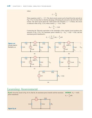 218 C H A P T E R 5 A D D I T I O N A L A N A LY S I S T E C H N I Q U E S
E5.16 Given the circuit in Fig. E5.16, find for maximum power transfer and the maximum
power transferred.
RL
Learning Assessment
ANSWER:
PL =
2
3
mW.
RL = 6 k;
+
-
6 V
6 k 12 k
2 k
RL
Figure E5.16
2 k RL
4 mA
1 k 4 k
3 k
2000 Ix
(a)
–
+
Ix
Isc
4 mA
1 k
3 k
(d)
8 V
2 k 4 k
RL=6 k
(e)
+
–
2 k Isc
4 mA
1 k
3 k
2000 Ix
(c)
–
+
Ix
Voc
+
–
2 k
(b)
4 mA
1 k
3 k
2000 I'x
–
+
I'x
Figure 5.21
Circuits used in
Example 5.17.
where
These equations yield Voc  8 V. The short-circuit current can be found from the network in
Fig. 5.21c. It is here that we find the advantage of breaking the network to the left of the 4-k
resistor. The short circuit shorts the 2-k resistor and, therefore, Hence, the circuit
is reduced to that in Fig. 5.21d, where clearly Then
Connecting the Thévenin equivalent to the remainder of the original circuit produces the
network in Fig. 5.21e. For maximum power transfer and the
maximum power transferred is
PL = a
8
12k
b
2
(6k) =
8
3
mW
RL = RTh + 4 k = 6 k,
RTh =
V
oc
Isc
= 2 k
Isc = 4 mA.
Iﬂ
x = 0.
Iœ
x =
V
oc
2k
irwin05-189-244hr2.qxd 22-07-2010 9:47 Page 218
 