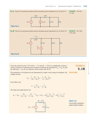 S E C T I O N 5 . 4 M A X I M U M P O W E R T R A N S F E R 219
Given the network in Fig. 5.22 with and let us graphically examine a
variety of aspects of maximum power transfer by plotting the parameters and
the efficiency as a function of the resistor ratio
The parameters to be plotted can be determined by simple circuit analysis techniques. By
voltage division
From Ohm’s law
The input and output powers are
Pin = IV
in =
V2
in
R1 + R2
=
25
2 + R2
˚˚Pout = IV
out = R2 c
V
in
R1 + R2
d
2
= R2 c
5
2 + R2
d
2
I =
Vin
R1 + R2
=
5
2 + R2
Vout = c
R2
R1 + R2
dVin = c
R2
2 + R2
d(5)
R2兾R1˚.
= Pout兾Pin
V
out˚, I, Pout˚, Pin
R1 = 2 ,
Vin = 5 V
R2 Vout
+
–
R1=2 
Vin=5 V
I
±
–
Figure 5.22
Circuit used in maximum
power transfer analysis.
E5.17 Find RL for maximum transfer and the maximum power transferred to RL in Fig E5.17.
Figure E5.17
ANSWER: 14/9 k,
2/7 mW.
2 k RL
2 mA
12 V
3 k 4 k
+
–
E5.18 Find RL for maximum transfer and the maximum power transferred to RL in Fig E5.18.
Figure E5.18
ANSWER: 24/13 k,
27/26 mW.
4 k
4 k
12 V 6 k
+
– RL
Vx
2
Vx
+ –
+
–
EXAMPLE
5.18
SOLUTION
irwin05-189-244hr2.qxd 22-07-2010 9:47 Page 219
 