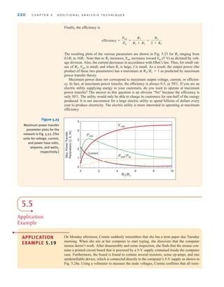 220 C H A P T E R 5 A D D I T I O N A L A N A LY S I S T E C H N I Q U E S
Finally, the efficiency is
The resulting plots of the various parameters are shown in Fig. 5.23 for ranging from
to Note that as increases, increases toward (5 V) as dictated by volt-
age division. Also, the current decreases in accordance with Ohm’s law. Thus, for small val-
ues of is small, and when is large, I is small. As a result, the output power (the
product of these two parameters) has a maximum at as predicted by maximum
power transfer theory.
Maximum power does not correspond to maximum output voltage, current, or efficien-
cy. In fact, at maximum power transfer, the efficiency is always 0.5, or 50%. If you are an
electric utility supplying energy to your customers, do you want to operate at maximum
power transfer? The answer to this question is an obvious “No” because the efficiency is
only 50%. The utility would only be able to charge its customers for one-half of the energy
produced. It is not uncommon for a large electric utility to spend billions of dollars every
year to produce electricity. The electric utility is more interested in operating at maximum
efficiency.
R2兾R1 = 1
R2
V
out
R2˚,
V
in
V
out
R2
10R1˚.
0.1R1
R2
efficiency =
Pout
Pin
=
R2
R1 + R2
=
R2
2 + R2
0
1
2
3
4
5
0 2 4 6 8 10
R2/R1
Vout
Pout
Pout/Pin
Current
Max.
Power
Transfer
Parameters
(V,
A,
W)
Figure 5.23
Maximum power transfer
parameter plots for the
network in Fig. 5.22. (The
units for voltage, current,
and power have volts,
amperes, and watts,
respectively.)
APPLICATION
EXAMPLE 5.19
On Monday afternoon, Connie suddenly remembers that she has a term paper due Tuesday
morning. When she sits at her computer to start typing, she discovers that the computer
mouse doesn’t work. After disassembly and some inspection, she finds that the mouse con-
tains a printed circuit board that is powered by a 5-V supply contained inside the computer
case. Furthermore, the board is found to contain several resistors, some op-amps, and one
unidentifiable device, which is connected directly to the computer’s 5-V supply as shown in
Fig. 5.24a. Using a voltmeter to measure the node voltages, Connie confirms that all resis-
5.5
Application
Example
irwin05-189-244hr2.qxd 22-07-2010 9:47 Page 220
 