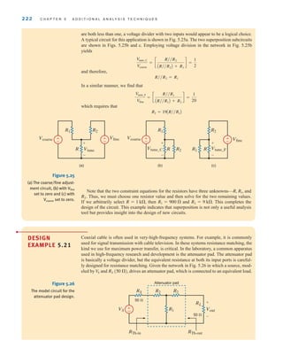 222 C H A P T E R 5 A D D I T I O N A L A N A LY S I S T E C H N I Q U E S
are both less than one, a voltage divider with two inputs would appear to be a logical choice.
A typical circuit for this application is shown in Fig. 5.25a. The two superposition subcircuits
are shown in Figs. 5.25b and c. Employing voltage division in the network in Fig. 5.25b
yields
and therefore,
In a similar manner, we find that
which requires that
R2 = 19AR兾兾R1B
Vtune_F
Vfine
= c
R兾兾R1
AR兾兾R1B + R2
d =
1
20
R兾兾R2 = R1
Vtune_C
Vcoarse
= c
R兾兾R2
AR兾兾R2B + R1
d =
1
2
±
–
±
–
R1 R2
R Vtune
Vcoarse
Vcoarse Vfine
+
-
(a)
±
–
R1
R2
R
Vtune_C
+
-
(b)
Vfine
±
–
R2
R1 R Vtune_F
+
-
(c)
Figure 5.25
(a) The coarse/fine adjust-
ment circuit, (b) with Vfine
set to zero and (c) with
Vcoarse set to zero.
Note that the two constraint equations for the resistors have three unknowns— and
Thus, we must choose one resistor value and then solve for the two remaining values.
If we arbitrarily select then and This completes the
design of the circuit. This example indicates that superposition is not only a useful analysis
tool but provides insight into the design of new circuits.
R2 = 9 k.
R1 = 900 
R = 1 k,
R2˚.
R, R1,
Coaxial cable is often used in very-high-frequency systems. For example, it is commonly
used for signal transmission with cable television. In these systems resistance matching, the
kind we use for maximum power transfer, is critical. In the laboratory, a common apparatus
used in high-frequency research and development is the attenuator pad. The attenuator pad
is basically a voltage divider, but the equivalent resistance at both its input ports is careful-
ly designed for resistance matching. Given the network in Fig. 5.26 in which a source, mod-
eled by and drives an attenuator pad, which is connected to an equivalent load.
(50 ),
RS
V
S
DESIGN
EXAMPLE 5.21
•
±
–
R2
RS
50 
R2
R1
VS Vout
RL
50 
+
-
Attenuator pad
RTh-in RTh-out
Figure 5.26
The model circuit for the
attenuator pad design.
irwin05-189-244hr2.qxd 22-07-2010 9:47 Page 222
 