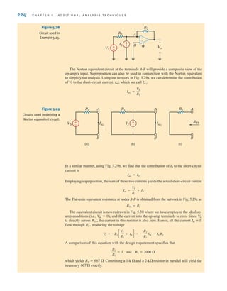 224 C H A P T E R 5 A D D I T I O N A L A N A LY S I S T E C H N I Q U E S
The Norton equivalent circuit at the terminals A-B will provide a composite view of the
op-amp’s input. Superposition can also be used in conjunction with the Norton equivalent
to simplify the analysis. Using the network in Fig. 5.29a, we can determine the contribution
of to the short-circuit current, which we call
Isc1
=
VS
R1
Isc1
.
Isc˚,
V
S
±
–
-
+
Vo
+
-
B
R2
R1
VS
IS
A
±
–
A
R1 R1
VS IS
Isc1
B
A
Isc2
B
(a)
A
R1
RTh
B
(c)
(b)
Figure 5.28
Circuit used in
Example 5.25.
Figure 5.29
Circuits used in deriving a
Norton equivalent circuit.
In a similar manner, using Fig. 5.29b, we find that the contribution of to the short-circuit
current is
Employing superposition, the sum of these two currents yields the actual short-circuit current
The Thévenin equivalent resistance at nodes A-B is obtained from the network in Fig. 5.29c as
The equivalent circuit is now redrawn in Fig. 5.30 where we have employed the ideal op-
amp conditions (i.e., ), and the current into the op-amp terminals is zero. Since
is directly across the current in this resistor is also zero. Hence, all the current will
flow through producing the voltage
A comparison of this equation with the design requirement specifies that
which yields Combining a 1- and a 2- resistor in parallel will yield the
necessary exactly.
667 
k
k 
R1 = 667 .
R2
R1
= 3 and R2 = 2000 
Vo = -R2 c
VS
R1
+ IS d = -
R2
R1
VS - IS˚R2
R2˚,
Isc
RTh˚,
Vin
V
in = 0
RTh = R1
Isc =
VS
R1
+ IS
Isc2
= IS
IS
irwin05-189-244hr2.qxd 22-07-2010 9:47 Page 224
 