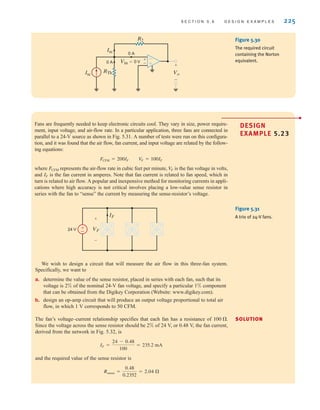 S E C T I O N 5 . 6 D E S I G N E X A M P L E S 225
-
+
Vo
+
+
-
-
R2
0 A
0 A
Isc
Isc
RTh
Vin=0 V
Figure 5.30
The required circuit
containing the Norton
equivalent.
Fans are frequently needed to keep electronic circuits cool. They vary in size, power require-
ment, input voltage, and air-flow rate. In a particular application, three fans are connected in
parallel to a 24-V source as shown in Fig. 5.31. A number of tests were run on this configura-
tion, and it was found that the air flow, fan current, and input voltage are related by the follow-
ing equations:
where represents the air-flow rate in cubic feet per minute, is the fan voltage in volts,
and is the fan current in amperes. Note that fan current is related to fan speed, which in
turn is related to air flow. A popular and inexpensive method for monitoring currents in appli-
cations where high accuracy is not critical involves placing a low-value sense resistor in
series with the fan to “sense” the current by measuring the sense-resistor’s voltage.
IF
V
F
FCFM
FCFM = 200IF V
F = 100IF
SOLUTION
DESIGN
EXAMPLE 5.23
±
– VF
IF
24 V
+
-
Figure 5.31
A trio of 24-V fans.
We wish to design a circuit that will measure the air flow in this three-fan system.
Specifically, we want to
a. determine the value of the sense resistor, placed in series with each fan, such that its
voltage is 2% of the nominal 24-V fan voltage, and specify a particular 1% component
that can be obtained from the Digikey Corporation (Website: www.digikey.com).
b. design an op-amp circuit that will produce an output voltage proportional to total air
flow, in which 1 V corresponds to 50 CFM.
The fan’s voltage–current relationship specifies that each fan has a resistance of
Since the voltage across the sense resistor should be 2% of 24 V, or 0.48 V, the fan current,
derived from the network in Fig. 5.32, is
and the required value of the sense resistor is
Rsense =
0.48
0.2352
= 2.04 
IF =
24 - 0.48
100
= 235.2 mA
100 .
irwin05-189-244hr2.qxd 22-07-2010 9:47 Page 225
 