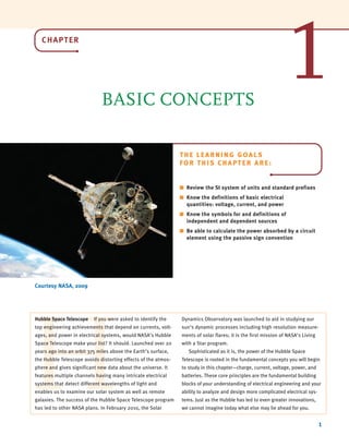 CHAPTER
BASIC CONCEPTS
1
Courtesy NASA, 2009
THE LEARNING GOALS
FOR THIS CHAPTER ARE:
■ Review the SI system of units and standard prefixes
■ Know the definitions of basic electrical
quantities: voltage, current, and power
■ Know the symbols for and definitions of
independent and dependent sources
■ Be able to calculate the power absorbed by a circuit
element using the passive sign convention
H
Hubble Space Telescope If you were asked to identify the
top engineering achievements that depend on currents, volt-
ages, and power in electrical systems, would NASA’s Hubble
Space Telescope make your list? It should. Launched over 20
years ago into an orbit 375 miles above the Earth’s surface,
the Hubble Telescope avoids distorting effects of the atmos-
phere and gives significant new data about the universe. It
features multiple channels having many intricate electrical
systems that detect different wavelengths of light and
enables us to examine our solar system as well as remote
galaxies. The success of the Hubble Space Telescope program
has led to other NASA plans. In February 2010, the Solar
Dynamics Observatory was launched to aid in studying our
sun’s dynamic processes including high resolution measure-
ments of solar flares; it is the first mission of NASA’s Living
with a Star program.
Sophisticated as it is, the power of the Hubble Space
Telescope is rooted in the fundamental concepts you will begin
to study in this chapter—charge, current, voltage, power, and
batteries. These core principles are the fundamental building
blocks of your understanding of electrical engineering and your
ability to analyze and design more complicated electrical sys-
tems. Just as the Hubble has led to even greater innovations,
we cannot imagine today what else may lie ahead for you.
1
irwin01_001-024hr.qxd 30-06-2010 13:16 Page 1
 