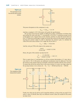 226 C H A P T E R 5 A D D I T I O N A L A N A LY S I S T E C H N I Q U E S
The power dissipation in this component is only
And thus a standard 1/4 W 2- resistor will satisfy the specifications.
The op-amp circuit must be capable of adding the air-flow contributions of all three fans
and scaling the result such that 1 V corresponds to 50 CFM. A summing op-amp circuit
would appear to be a logical choice in this situation, and thus we select the circuit shown in
Fig. 5.33 where the second stage is simply an inverter that corrects for the negative sign result-
ing from the summer output. In order to determine the summer’s gain, we calculate the
volts/CFM at the sense resistors. For a single fan, the air flow is
And the volts per CFM at the input to the summer are
Hence, the gain of the summer op-amp must be
This is a gain close to 2, and therefore we will use resistors that produce a 2:1 ratio, that is,
very close to 1.96. At this point, one additional consideration must be addressed. Note that
the resistors at the summer input are essentially connected in parallel with the sense resistors.
To ensure that all the fan current flows in the sense resistors, we select very large values for
the op-amp resistors. Let us choose and then R4 = 200 k.
R1 = R2 = R3 = 100 k
Vo
Vsense
=
1 V兾50 CFM
0.0102 V兾CFM
= 1.96 V兾V
0.48 V
47.04 CFM
= 0.0102 V兾CFM
FCFM = 200IF = 47.04 CFM

Psense = I2
F˚Rsense = 0.11 W
±
–
24 V
VF
IF
100 
+
-
Vsense
0.48 V
Rsense
+
-
Figure 5.32
The equivalent circuit
for one fan and its sense
resistor.
±
–
VF
IF
24 V
+
-
Vsense
Rsense
+
-
Vo
+
-
-
+ -
+
R1
R2
R3
R4
R5
R6
Figure 5.33
The complete air-flow
measurement system.
Finally, the values for and can be somewhat arbitrary, as long as they are equal. If we
select a value of then only two different resistor values are needed for the entire
op-amp circuit.
100 k,
R6
R5
irwin05-189-244hr2.qxd 22-07-2010 9:47 Page 226
 