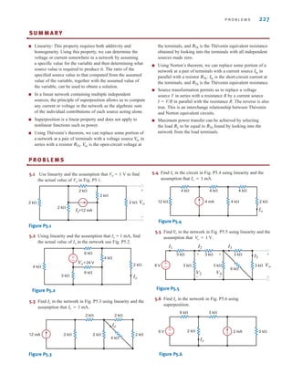 2 k⍀
2 k⍀
2 k⍀
2 k⍀
Is=12 mA
2 k⍀ Vo
+
–
P R O B L E M S 227
S U M M A R Y
■ Linearity: This property requires both additivity and
homogeneity. Using this property, we can determine the
voltage or current somewhere in a network by assuming
a specific value for the variable and then determining what
source value is required to produce it. The ratio of the
specified source value to that computed from the assumed
value of the variable, together with the assumed value of
the variable, can be used to obtain a solution.
■ In a linear network containing multiple independent
sources, the principle of superposition allows us to compute
any current or voltage in the network as the algebraic sum
of the individual contributions of each source acting alone.
■ Superposition is a linear property and does not apply to
nonlinear functions such as power.
■ Using Thévenin’s theorem, we can replace some portion of
a network at a pair of terminals with a voltage source in
series with a resistor is the open-circuit voltage at
the terminals, and is the Thévenin equivalent resistance
obtained by looking into the terminals with all independent
sources made zero.
■ Using Norton’s theorem, we can replace some portion of a
network at a pair of terminals with a current source in
parallel with a resistor is the short-circuit current at
the terminals, and is the Thévenin equivalent resistance.
■ Source transformation permits us to replace a voltage
source V in series with a resistance R by a current source
I ⫽ V/R in parallel with the resistance R. The reverse is also
true. This is an interchange relationship between Thévenin
and Norton equivalent circuits.
■ Maximum power transfer can be achieved by selecting
the load to be equal to found by looking into the
network from the load terminals.
RTh
RL
RTh
Isc
RTh˚.
Isc
RTh
V
oc
RTh˚.
V
oc
•
P R O B L E M S
•
5.1 Use linearity and the assumption that Vo ⫽ 1 V to find
the actual value of Vo in Fig. P5.1.
4 k⍀
2 k⍀
4 k⍀
3 k⍀
6 k⍀
6 k⍀
Io
Vs =24 V
+
–
2 k⍀ 2 k⍀
4 k⍀
2 k⍀
2 k⍀
2 k⍀
Io
12 mA
5.4 Find in the circuit in Fig. P5.4 using linearity and the
assumption that
Figure P5.4
5.5 Find in the network in Fig. P5.5 using linearity and the
assumption that
Figure P5.5
5.6 Find in the network in Fig. P5.6 using
superposition.
Figure P5.6
6 k⍀ 3 k⍀
3 k⍀
Io
2 mA
2 k⍀
6 V
+
–
Io
3 k⍀ 3 k⍀ 3 k⍀
6 k⍀
3 k⍀
3 k⍀
8 V 3 k⍀
I3
I3
Vo
I1 I2
V2 V4
+
–
–
–
+
–
+
+
V
o = 1 V.
V
o
12 k⍀
4 k⍀ 4 k⍀ 4 k⍀
4 k⍀ 2 k⍀
Io
4 mA
Io = 1 mA.
Io
Figure P5.1
5.2 Using linearity and the assumption that Io ⫽ 1 mA, find
the actual value of Io in the network use Fig. P5.2.
5.3 Find in the network in Fig. P5.3 using linearity and the
assumption that Io = 1 mA.
Io
Figure P5.2
Figure P5.3
irwin05-189-244hr4.qxd 3-09-2010 15:54 Page 227
 
