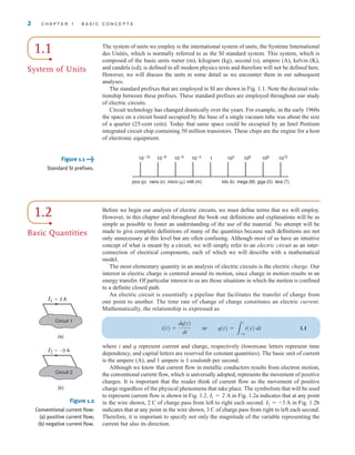 2 C H A P T E R 1 B A S I C C O N C E P T S
1.1
System of Units
The system of units we employ is the international system of units, the Système International
des Unités, which is normally referred to as the SI standard system. This system, which is
composed of the basic units meter (m), kilogram (kg), second (s), ampere (A), kelvin (K),
and candela (cd), is defined in all modern physics texts and therefore will not be defined here.
However, we will discuss the units in some detail as we encounter them in our subsequent
analyses.
The standard prefixes that are employed in SI are shown in Fig. 1.1. Note the decimal rela-
tionship between these prefixes. These standard prefixes are employed throughout our study
of electric circuits.
Circuit technology has changed drastically over the years. For example, in the early 1960s
the space on a circuit board occupied by the base of a single vacuum tube was about the size
of a quarter (25-cent coin). Today that same space could be occupied by an Intel Pentium
integrated circuit chip containing 50 million transistors. These chips are the engine for a host
of electronic equipment.
Figure 1.1 
Standard SI prefixes.
10–12
pico (p) nano (n) micro (␮) milli (m) kilo (k) mega (M) giga (G) tera (T)
10–9
10–6
10–3
1 103
106
109
1012
1.2
Basic Quantities
Before we begin our analysis of electric circuits, we must define terms that we will employ.
However, in this chapter and throughout the book our definitions and explanations will be as
simple as possible to foster an understanding of the use of the material. No attempt will be
made to give complete definitions of many of the quantities because such definitions are not
only unnecessary at this level but are often confusing. Although most of us have an intuitive
concept of what is meant by a circuit, we will simply refer to an electric circuit as an inter-
connection of electrical components, each of which we will describe with a mathematical
model.
The most elementary quantity in an analysis of electric circuits is the electric charge. Our
interest in electric charge is centered around its motion, since charge in motion results in an
energy transfer. Of particular interest to us are those situations in which the motion is confined
to a definite closed path.
An electric circuit is essentially a pipeline that facilitates the transfer of charge from
one point to another. The time rate of change of charge constitutes an electric current.
Mathematically, the relationship is expressed as
1.1
where i and q represent current and charge, respectively (lowercase letters represent time
dependency, and capital letters are reserved for constant quantities). The basic unit of current
is the ampere (A), and 1 ampere is 1 coulomb per second.
Although we know that current flow in metallic conductors results from electron motion,
the conventional current flow, which is universally adopted, represents the movement of positive
charges. It is important that the reader think of current flow as the movement of positive
charge regardless of the physical phenomena that take place. The symbolism that will be used
to represent current flow is shown in Fig. 1.2. in Fig. 1.2a indicates that at any point
in the wire shown, 2 C of charge pass from left to right each second. in Fig. 1.2b
indicates that at any point in the wire shown, 3 C of charge pass from right to left each second.
Therefore, it is important to specify not only the magnitude of the variable representing the
current but also its direction.
I2 = -3 A
I1 = 2 A
i(t) =
dq(t)
dt
or q(t) =
3
t
-q
i(x) dx
I1=2 A
I2=–3 A
(a)
(b)
Circuit 1
Circuit 2
Figure 1.2
Conventional current flow:
(a) positive current flow;
(b) negative current flow.
irwin01_001-024hr.qxd 30-06-2010 13:16 Page 2
 