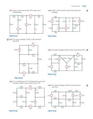 P R O B L E M S 239
5.92 Use source exchange to find Io in the network in
Fig. P5.92.
20 mA 6 k
3 k
4 k
6 V
8 V
Io
6 k
3 k
12 k
–
+
–
+
Figure P5.92
5.95 Use source exchange to find Io in the circuit in Fig. P5.95.
2 mA
6 k
2 k
12 k 12 k
1 k 1 k
6 V
8 V
24 V
2 k
2 k
2 k
Io
–
+
+
–
+
–
Figure P5.95
5.93 Use a combination of Y–Δ transformation source trans-
formation to find Io in the circuit in Fig. P5.93.
2 mA
6 k
4 k
4 k 3 k
6 k
6 k
6 k
4 k
4 k
6 k
6 V
6 V
Io
–
+
–
+
Figure P5.93
5.94 Find Vo in the network in Fig. P5.94 using source
exchange.
V0
2 mA
2 k
1 k
6 k
12 V
12 V 4 mA
6 k 2 k
2 k
2 k
2 k
+
–
+
–
+
–
Figure P5.94
6 k
6 k 3 k
4 k
3 k
3 k
3 k
2 mA
6 V
12 V
+
–
Io
+
–
Figure P5.91
5.91 Find in the circuit in Fig. P5.91 using source
transformation.
Io
5.96 Use source exchange to find Io in the network in
Fig. P5.96.
2 mA
4 k 8 k
4 k 8 k
2 k 3 k 2 k
2 k
4 V 12 V
8 k
6 k 12 k
12 k
I0
+
– +
–
Figure P5.96
irwin05-189-244hr2.qxd 22-07-2010 9:47 Page 239
 