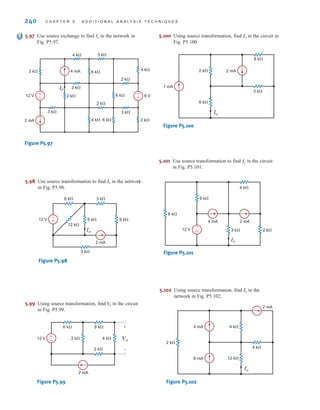 240 C H A P T E R 5 A D D I T I O N A L A N A LY S I S T E C H N I Q U E S
2 mA
1 mA
3 k
8 k
6 k
Io
2 k
Figure P5.100
Io
2 k
3 k
4 mA
12 V
2 mA
4 k
6 k
6 k
–
+
Figure P5.101
5.100 Using source transformation, find in the circuit in
Fig. P5.100.
Io
5.101 Use source transformation to find in the circuit
in Fig. P5.101.
Io
4 mA
6 mA
2 k
4 k
2 mA
12 k
Io
4 k
Figure P5.102
5.102 Using source transformation, find in the
network in Fig. P5.102.
Io
6 k 6 k
3 k
3 k
6 k
12 k
2 mA
12 V +
–
Io
Figure P5.98
5.98 Use source transformation to find in the network
in Fig. P5.98.
Io
2 k
8 k
6 k
3 k 4 k
12 V
2 mA
+
– Vo
+
–
Figure P5.99
5.99 Using source transformation, find in the circuit
in Fig. P5.99.
V
o
5.97 Use source exchange to find Io in the network in
Fig. P5.97.
4 mA
2 mA
3 k
2 k
2 k
2 k
2 k
2 k
3 k
4 k 3 k
3 k
12 V 6 V
6 k
6 k
4 k
4 k 6 k
I0
+
–
+
–
Figure P5.97
irwin05-189-244hr2.qxd 22-07-2010 9:47 Page 240
 