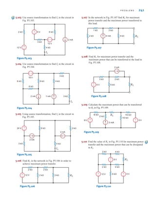 P R O B L E M S 241
6 k
2 k 6 V
12 V
2 mA
4 k
3 k
12 V
+
–
+
–
Io
–
+
Figure P5.103
2 mA 1 mA 3 k
4 k
4 k
6 k
6 k
6 k
18 V
Io
–
+
Figure P5.104
2 mA
2 mA
24 V 2 k
4 k
6 k
3 k
Io
+
–
Figure P5.105
5.103 Use source transformation to find in the circuit in
Fig. P5.103.
Io
5.104 Use source transformation to find in the circuit in
Fig. P5.104.
Io
5.105 Using source transformation, find in the circuit in
Fig. P5.105.
Io
RL
2 k 2 k
2 k 2 k
12 V
+
–
Figure P5.106
5.106 Find in the network in Fig. P5.106 in order to
achieve maximum power transfer.
RL
5.108 Find for maximum power transfer and the
maximum power that can be transferred to the load in
Fig. P5.108.
RL
5.107 In the network in Fig. P5.107 find for maximum
power transfer and the maximum power transferred to
this load.
RL
RL
2 k 4 mA 4 k
1 k 2 k
Figure P5.107
RL
2 mA
6 V
2 k
6 k
3 k
+
–
Figure P5.108
5.109 Calculate the maximum power that can be transferred
to RL in Fig. P5.109.
RL
6 k
2 k
3 mA
10 k
10 k
6V 9 V
+
– +
–
Figure P5.109
5.110 Find the value of RL in Fig. P5.110 for maximum power
transfer and the maximum power that can be dissipated
in RL.
2 k
2 k
4 k
4 k
6 k
12 V
8 V
6 V
RL
+
–
+
–
+
–
Figure P5.110
irwin05-189-244hr2.qxd 22-07-2010 9:47 Page 241
 