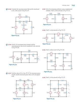 P R O B L E M S 243
Figure P5.119
2 k
2 k 2 k
4 k
1 mA
RL
Vx
+
–
2000
Vx
Figure P5.120
5.120 Find for maximum power transfer and the
maximum power that can be transferred in the network
in Fig. P5.120.
RL
2 
VA
8 
9 V
2 VA
RL
2 A
IA
3 IA
1 
2  4 
–
+
±
–
±
–
Figure P5.121
5.121 Find the value of RL in Fig. P5.121 for maximum power
transfer and the maximum power that can be dissipated
in RL.
5.119 Calculate the maximum power that can be transferred
to in the circuit in Fig. P5.119.
RL
5.122 Solve the remaining problems using computational
methods. Find in the network in Fig. P5.122.
Io
Io
6 k
6 k 6 k
6 mA
12 V 6 k
–
+
Figure P5.122
5.123 Find in the network in Fig. P5.123.
V
o
Vo
+
–
24 V
6 k
2 mA 4 k
12 k
6 V
–
+
–
+
Figure P5.123
4 
4 
4 
4 
20 V
100 V +
–
+
–
4 Vx
+
–
RL
Vx
+
–
5.125 Find in the network in Fig. P5.125.
V
o
5.124 Find in the circuit in Fig. P5.124.
Io
Io
1 k
2 Vx
2 k
12 V
2 mA
1 k 1 k
2 k
–
+
Vx
+
–
+
– Vo
+
–
Figure P5.125
2 mA 1 mA
6 k
18 V
6 k
6 k
Io
3 k
4 k
4 k
–
+
Figure P5.124
irwin05-189-244hr2.qxd 22-07-2010 9:47 Page 243
 