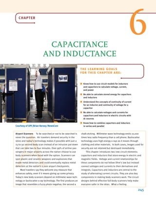 A
CHAPTER
CAPACITANCE
AND INDUCTANCE
245
THE LEARNING GOALS
FOR THIS CHAPTER ARE:
■ Know how to use circuit models for inductors
and capacitors to calculate voltage, current,
and power
■ Be able to calculate stored energy for capacitors
and inductors
■ Understand the concepts of continuity of current
for an inductor and continuity of voltage for a
capacitor
■ Be able to calculate voltages and currents for
capacitors and inductors in electric circuits with
dc sources
■ Know how to combine capacitors and inductors
in series and parallel
Airport Scanners To be searched or not to be searched is
never the question. Air travelers demand security in the
skies and today’s technology makes it possible with just a
15-to-30 second body scan instead of an intrusive pat-down
that can take two to four minutes. Over 99% of airline pas-
sengers in major airports across the nation choose to use
body scanners when faced with the option. Scanners can
spot plastic and ceramic weapons and explosives that
evade metal detectors and could eventually replace metal
detectors at the nation’s 2,000 airport checkpoints.
Most travelers say they welcome any measure that
enhances safety, even if it means giving up some privacy.
Today’s new body scanners depend on millimeter wave tech-
nology or backscatter x-ray technology. The first produces an
image that resembles a fuzzy photo negative; the second a
chalk etching. Millimeter wave technology emits 10,000
times less radio frequency than a cell phone. Backscatter
technology uses high-energy x-rays as it moves through
clothing and other materials. In both cases, images used for
security are not retained but destroyed immediately.
This chapter introduces two new circuit elements:
capacitors and inductors that store energy in electric and
magnetic fields. Voltage and current relationships for
these components do not follow Ohm’s law but instead
connect voltages and currents to their derivatives and
integrals. Capacitors and inductors are central to the
study of alternating current circuits. They are also key
components in making body scanners work. The circuit
designs behind effective full-body scanners help make
everyone safer in the skies. What a feeling.
6
Courtesy of UPI/Brian Kersey/NewsCom
irwin06-245-295hr.qxd 9-07-2010 14:27 Page 245
 
