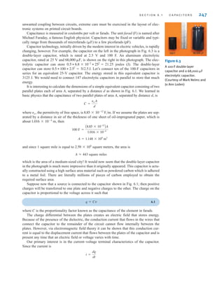 S E C T I O N 6 . 1 C A P A C I T O R S 247
unwanted coupling between circuits, extreme care must be exercised in the layout of elec-
tronic systems on printed circuit boards.
Capacitance is measured in coulombs per volt or farads. The unit farad (F) is named after
Michael Faraday, a famous English physicist. Capacitors may be fixed or variable and typi-
cally range from thousands of microfarads (␮F) to a few picofarads (pF).
Capacitor technology, initially driven by the modern interest in electric vehicles, is rapidly
changing, however. For example, the capacitor on the left in the photograph in Fig. 6.3 is a
double-layer capacitor, which is rated at 2.5 V and 100 F. An aluminum electrolytic
capacitor, rated at 25 V and is shown on the right in this photograph. The elec-
trolytic capacitor can store 21.25 joules (J). The double-layer
capacitor can store Let’s connect ten of the 100-F capacitors in
series for an equivalent 25-V capacitor. The energy stored in this equivalent capacitor is
3125 J. We would need to connect 147 electrolytic capacitors in parallel to store that much
energy.
It is interesting to calculate the dimensions of a simple equivalent capacitor consisting of two
parallel plates each of area A, separated by a distance d as shown in Fig. 6.1. We learned in
basic physics that the capacitance of two parallel plates of area A, separated by distance d, is
where ´o, the permitivity of free space, is F/m. If we assume the plates are sep-
arated by a distance in air of the thickness of one sheet of oil-impregnated paper, which is
about m, then
and since 1 square mile is equal to square meters, the area is
A≠443 square miles
which is the area of a medium-sized city! It would now seem that the double-layer capacitor
in the photograph is much more impressive than it originally appeared. This capacitor is actu-
ally constructed using a high surface area material such as powdered carbon which is adhered
to a metal foil. There are literally millions of pieces of carbon employed to obtain the
required surface area.
Suppose now that a source is connected to the capacitor shown in Fig. 6.1; then positive
charges will be transferred to one plate and negative charges to the other. The charge on the
capacitor is proportional to the voltage across it such that
q=Cv 6.1
where C is the proportionality factor known as the capacitance of the element in farads.
The charge differential between the plates creates an electric field that stores energy.
Because of the presence of the dielectric, the conduction current that flows in the wires that
connect the capacitor to the remainder of the circuit cannot flow internally between the
plates. However, via electromagnetic field theory it can be shown that this conduction cur-
rent is equal to the displacement current that flows between the plates of the capacitor and is
present any time that an electric field or voltage varies with time.
Our primary interest is in the current–voltage terminal characteristics of the capacitor.
Since the current is
i =
dq
dt
2.59 * 106
A = 1.148 * 109
m2
100 F =
A8.85 * 10-12
BA
1.016 * 10-4
1.016 * 10-4
8.85 * 10-12
C =
eoA
d
0.5 * 100 * 2.52
= 312.5 J.
0.5 * 6.8 * 10-2
* 252
=
68,000 ␮F, Figure 6.3
A 100-F double-layer
capacitor and a 68,000-␮F
electrolytic capacitor.
(Courtesy of Mark Nelms and
Jo Ann Loden)
irwin06-245-295hr.qxd 9-07-2010 14:27 Page 247
 