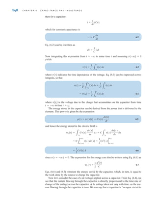 248 C H A P T E R 6 C A P A C I T A N C E A N D I N D U C T A N C E
then for a capacitor
which for constant capacitance is
6.2
Eq. (6.2) can be rewritten as
Now integrating this expression from t=–q to some time t and assuming v(–q)=0
yields
6.3
where v(t) indicates the time dependence of the voltage. Eq. (6.3) can be expressed as two
integrals, so that
6.4
where is the voltage due to the charge that accumulates on the capacitor from time
t=–q to time t=t0.
The energy stored in the capacitor can be derived from the power that is delivered to the
element. This power is given by the expression
6.5
and hence the energy stored in the electric field is
6.6
since v(t=–q)=0. The expression for the energy can also be written using Eq. (6.1) as
6.7
Eqs. (6.6) and (6.7) represent the energy stored by the capacitor, which, in turn, is equal to
the work done by the source to charge the capacitor.
Now let’s consider the case of a dc voltage applied across a capacitor. From Eq. (6.2), we
see that the current flowing through the capacitor is directly proportional to the time rate of
change of the voltage across the capacitor. A dc voltage does not vary with time, so the cur-
rent flowing through the capacitor is zero. We can say that a capacitor is “an open circuit to
wC(t) =
1
2
q2
(t)
C
=
1
2
Cv2
(t) J
= C
3
v(t)
v(-q)
v(x)dv(x) =
1
2
Cv2
(x)2
v(t)
v(-q)
wC(t) =
3
t
-q
Cv(x)
dv(x)
dx
dx = C
3
t
-q
v(x)
dv(x)
dx
dx
p(t) = v(t)i(t) = Cv(t)
dv(t)
dt
vAt0B
= v(t0) +
1
C 3
t
t0
i(x)dx
v(t) =
1
C 3
t0
-q
i(x)dx +
1
C 3
t
t0
i(x)dx
v(t) =
1
C 3
t
-q
i(x)dx
dv =
1
C
i dt
i = C
dv
dt
i =
d
dt
(Cv)
irwin06-245-295hr.qxd 9-07-2010 14:27 Page 248
 