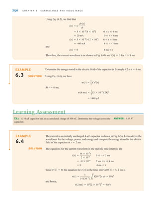 250 C H A P T E R 6 C A P A C I T A N C E A N D I N D U C T A N C E
Determine the energy stored in the electric field of the capacitor in Example 6.2 at t=6 ms.
Using Eq. (6.6), we have
At t=6 ms,
= 1440 ␮J
w(6 ms) =
1
2
A5 * 10-6
B(24)2
w(t) =
1
2
Cv2
(t)
EXAMPLE
6.3
The current in an initially uncharged 4-␮F capacitor is shown in Fig. 6.5a. Let us derive the
waveforms for the voltage, power, and energy and compute the energy stored in the electric
field of the capacitor at t=2 ms.
The equations for the current waveform in the specific time intervals are
Since v(0)=0, the equation for v(t) in the time interval 0 ⱕ t ⱕ 2 ms is
and hence,
v(2 ms) = 103
A2 * 10-3
B
2
= 4 mV
v(t) =
1
(4)A10-6
B 3
t
0
8A10-3
Bx dx = 103
t2
= 0 4 ms 6 t
= -8 * 10-6
2 ms ⱕ t ⱕ 4 ms
i(t) =
16 * 10-6
t
2 * 10-3
0 ⱕ t ⱕ 2 ms
EXAMPLE
6.4
Using Eq. (6.2), we find that
and
Therefore, the current waveform is as shown in Fig. 6.4b and i(t)=0 for t8 ms.
i(t) = 0 8 ms ⱕ t
= -60 mA 6 ⱕ t 6 8 ms
i(t) = 5 * 10-6
A-12 * 103
B 6 ⱕ t ⱕ 8 ms
= 20 mA 0 ⱕ t ⱕ 6 ms
= 5 * 10-6
A4 * 103
B 0 ⱕ t ⱕ 6 ms
i(t) = C
dv(t)
dt
SOLUTION
SOLUTION
E6.1 A 10-µF capacitor has an accumulated charge of 500 nC. Determine the voltage across the
capacitor.
Learning Assessment
ANSWER: 0.05 V.
irwin06-245-295hr.qxd 9-07-2010 14:27 Page 250
 
