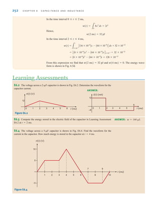 252 C H A P T E R 6 C A P A C I T A N C E A N D I N D U C T A N C E
E6.2 The voltage across a 2-␮F capacitor is shown in Fig. E6.2. Determine the waveform for the
capacitor current.
Figure E6.2
Learning Assessments
ANSWER:
v(t) (V)
12
0 1 2 3 4 t (ms)
5 6
12
i(t) (mA)
–6
0 1 3 4 t (ms)
5
2
6
E6.3 Compute the energy stored in the electric field of the capacitor in Learning Assessment
E6.2 at t=2 ms.
ANSWER: w=144 ␮J.
In the time interval 0 ⱕ t ⱕ 2 ms,
Hence,
w(2 ms)=32 pJ
In the time interval 2 ⱕ t ⱕ 4 ms,
From this expression we find that w(2 ms)=32 pJ and w(4 ms)=0. The energy wave-
form is shown in Fig. 6.5d.
= A8 * 10-6
Bt2
- A64 * 10-9
Bt + 128 * 10-12
= CA8 * 10-6
Bx2
- A64 * 10-9
BxD
t
2*10-3 + 32 * 10-12
w(t) =
3
t
2*10-3
CA16 * 10-6
Bx - A64 * 10-9
BD dx + 32 * 10-12
w(t) =
3
t
0
8x3
dx = 2t4
E6.4 The voltage across a 5-␮F capacitor is shown in Fig. E6.4. Find the waveform for the
current in the capacitor. How much energy is stored in the capacitor at t=4 ms.
Figure E6.4
10
5
–5
v(t) (V)
t (ms)
1 2 3 4 5 6
7
8
9
10
irwin06-245-295hr.qxd 9-07-2010 14:27 Page 252
 
