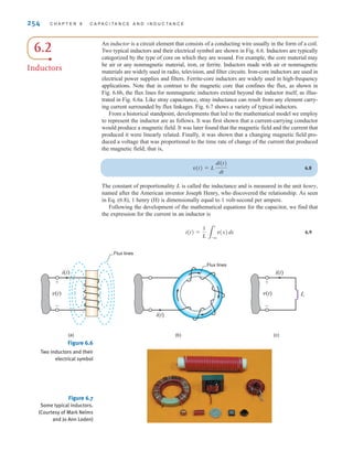 254 C H A P T E R 6 C A P A C I T A N C E A N D I N D U C T A N C E
Figure 6.6
Two inductors and their
electrical symbol
Figure 6.7
Some typical inductors.
(Courtesy of Mark Nelms
and Jo Ann Loden)
6.2
Inductors
An inductor is a circuit element that consists of a conducting wire usually in the form of a coil.
Two typical inductors and their electrical symbol are shown in Fig. 6.6. Inductors are typically
categorized by the type of core on which they are wound. For example, the core material may
be air or any nonmagnetic material, iron, or ferrite. Inductors made with air or nonmagnetic
materials are widely used in radio, television, and filter circuits. Iron-core inductors are used in
electrical power supplies and filters. Ferrite-core inductors are widely used in high-frequency
applications. Note that in contrast to the magnetic core that confines the flux, as shown in
Fig. 6.6b, the flux lines for nonmagnetic inductors extend beyond the inductor itself, as illus-
trated in Fig. 6.6a. Like stray capacitance, stray inductance can result from any element carry-
ing current surrounded by flux linkages. Fig. 6.7 shows a variety of typical inductors.
From a historical standpoint, developments that led to the mathematical model we employ
to represent the inductor are as follows. It was first shown that a current-carrying conductor
would produce a magnetic field. It was later found that the magnetic field and the current that
produced it were linearly related. Finally, it was shown that a changing magnetic field pro-
duced a voltage that was proportional to the time rate of change of the current that produced
the magnetic field; that is,
6.8
The constant of proportionality L is called the inductance and is measured in the unit henry,
named after the American inventor Joseph Henry, who discovered the relationship. As seen
in Eq. (6.8), 1 henry (H) is dimensionally equal to 1 volt-second per ampere.
Following the development of the mathematical equations for the capacitor, we find that
the expression for the current in an inductor is
6.9
i(t) =
1
L 3
t
-q
v(x)dx
v(t) = L
di(t)
dt
v(t)
(a)
+
-
i(t)
(b) (c)
i(t)
v(t)
+
-
i(t)
Flux lines
Flux lines
L
irwin06-245-295hr.qxd 9-07-2010 14:27 Page 254
 