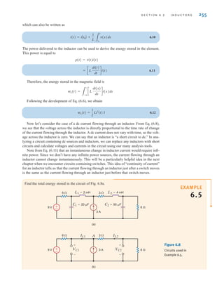 S E C T I O N 6 . 2 I N D U C T O R S 255
which can also be written as
6.10
The power delivered to the inductor can be used to derive the energy stored in the element.
This power is equal to
6.11
Therefore, the energy stored in the magnetic field is
Following the development of Eq. (6.6), we obtain
6.12
Now let’s consider the case of a dc current flowing through an inductor. From Eq. (6.8),
we see that the voltage across the inductor is directly proportional to the time rate of change
of the current flowing through the inductor. A dc current does not vary with time, so the volt-
age across the inductor is zero. We can say that an inductor is “a short circuit to dc.” In ana-
lyzing a circuit containing dc sources and inductors, we can replace any inductors with short
circuits and calculate voltages and currents in the circuit using our many analysis tools.
Note from Eq. (6.11) that an instantaneous change in inductor current would require infi-
nite power. Since we don’t have any infinite power sources, the current flowing through an
inductor cannot change instantaneously. This will be a particularly helpful idea in the next
chapter when we encounter circuits containing switches. This idea of “continuity of current”
for an inductor tells us that the current flowing through an inductor just after a switch moves
is the same as the current flowing through an inductor just before that switch moves.
wL(t) =
1
2
Li2
(t) J
wL(t) =
3
t
-q
cL
di(x)
dx
di(x)dx
= cL
di(t)
dt
di(t)
p(t) = v(t)i(t)
i(t) = iAt0B +
1
L 3
t
t0
v(x)dx
EXAMPLE
6.5
Find the total energy stored in the circuit of Fig. 6.8a.
±
–
6 ⍀ 3 ⍀
9 V 6 ⍀
3 A
C1=20 ␮F C2=50 ␮F
L2=4 mH
L1=2 mH
(a)
±
–
6 ⍀ 3 ⍀
9 V 6 ⍀
3 A
A
(b)
IL1 IL2
VC2
+
-
VC1
+
-
Figure 6.8
Circuits used in
Example 6.5.
irwin06-245-295hr.qxd 9-07-2010 14:27 Page 255
 