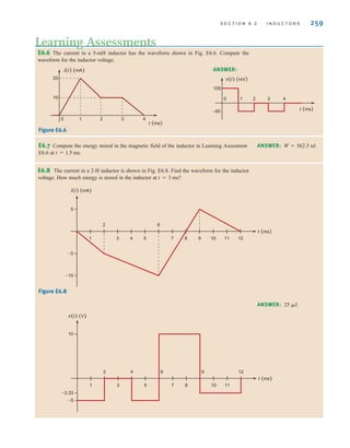 S E C T I O N 6 . 2 I N D U C T O R S 259
E6.8 The current in a 2-H inductor is shown in Fig. E6.8. Find the waveform for the inductor
voltage. How much energy is stored in the inductor at t=3 ms?
Figure E6.8
ANSWER: 25 ␮J.
t (ms)
–5
–10
5
1
2
3 5
4
6
7 8 10
9 11 12
i(t) (mA)
t (ms)
–5
–3.33
10
1
2
3 5
4 6
7 8 10
9
11
12
v(t) (V)
E6.6 The current in a 5-mH inductor has the waveform shown in Fig. E6.6. Compute the
waveform for the inductor voltage.
Learning Assessments
ANSWER:
E6.7 Compute the energy stored in the magnetic field of the inductor in Learning Assesment
E6.6 at t=1.5 ms.
i(t) (mA)
10
20
0 1 2 3 4
t (ms)
t (ms)
100
v(t) (mV)
–50
0 1 2 3 4
Figure E6.6
ANSWER: W=562.5 nJ.
irwin06-245-295hr.qxd 9-07-2010 14:27 Page 259
 