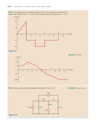 260 C H A P T E R 6 C A P A C I T A N C E A N D I N D U C T A N C E
E6.9 The voltage across a 0.1-H inductor is shown in Fig. E6.9. Compute the waveform for the
current in the inductor if i(0)=0.1A. How much energy is stored in the inductor at t=7 ms?
Figure E6.9
E6.10 Find the energy stored in the capacitor and inductor in Fig. E6.10.
Figure E6.10
ANSWER: 1.125 mJ.
t (ms)
–10
–5
5
10
1
2
3
4
5
6
7 8
9
10
v(t) (V)
t (ms)
–0.1
–0.25
0.2
0.1
1 2 3 4 5 6
7
8 9 10
i(t) (A)
1 H
10 nF
12 V
3 k⍀
6 k⍀
8 mA
2 mA
2 k⍀
+
-
ANSWER: 0.72 ␮J, 0.5 ␮J.
irwin06-245-295hr.qxd 22-07-2010 15:18 Page 260
 