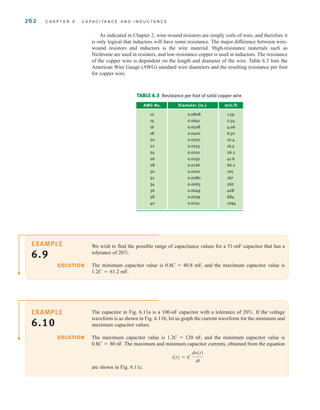 262 C H A P T E R 6 C A P A C I T A N C E A N D I N D U C T A N C E
The capacitor in Fig. 6.11a is a 100-nF capacitor with a tolerance of 20%. If the voltage
waveform is as shown in Fig. 6.11b, let us graph the current waveform for the minimum and
maximum capacitor values.
The maximum capacitor value is 1.2C=120 nF, and the minimum capacitor value is
0.8C=80 nF. The maximum and minimum capacitor currents, obtained from the equation
are shown in Fig. 6.11c.
i(t) = C
dv(t)
dt
SOLUTION
EXAMPLE
6.10
We wish to find the possible range of capacitance values for a 51-mF capacitor that has a
tolerance of 20%.
The minimum capacitor value is 0.8C=40.8 mF, and the maximum capacitor value is
1.2C=61.2 mF.
SOLUTION
EXAMPLE
6.9
As indicated in Chapter 2, wire-wound resistors are simply coils of wire, and therefore it
is only logical that inductors will have some resistance. The major difference between wire-
wound resistors and inductors is the wire material. High-resistance materials such as
Nichrome are used in resistors, and low-resistance copper is used in inductors. The resistance
of the copper wire is dependent on the length and diameter of the wire. Table 6.3 lists the
American Wire Gauge (AWG) standard wire diameters and the resulting resistance per foot
for copper wire.
TABLE 6.3 Resistance per foot of solid copper wire
AWG No. Diameter (in.) m⍀/ft
12 0.0808 1.59
14 0.0641 2.54
16 0.0508 4.06
18 0.0400 6.50
20 0.0320 10.4
22 0.0253 16.5
24 0.0201 26.2
26 0.0159 41.6
28 0.0126 66.2
30 0.0100 105
32 0.0080 167
34 0.0063 267
36 0.0049 428
38 0.0039 684
40 0.0031 1094
irwin06-245-295hr.qxd 9-07-2010 14:27 Page 262
 