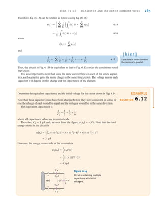 S E C T I O N 6 . 3 C A P A C I T O R A N D I N D U C T O R C O M B I N A T I O N S 265
Determine the equivalent capacitance and the initial voltage for the circuit shown in Fig. 6.14.
Note that these capacitors must have been charged before they were connected in series or
else the charge of each would be equal and the voltages would be in the same direction.
The equivalent capacitance is
where all capacitance values are in microfarads.
Therefore, CS=1 ␮F and, as seen from the figure, Note that the total
energy stored in the circuit is
However, the energy recoverable at the terminals is
= 4.5 ␮J
=
1
2
C1 * 10-6
(-3)2
D
wCAt0B =
1
2
CSv2
(t)
= 31 ␮J
wAt0B =
1
2
C2 * 10-6
(2)2
+ 3 * 10-6
(-4)2
+ 6 * 10-6
(-1)2
D
vAt0B = -3 V.
1
CS
=
1
2
+
1
3
+
1
6
SOLUTION
EXAMPLE
6.12
Therefore, Eq. (6.13) can be written as follows using Eq. (6.14):
6.15
6.16
where
and
6.17
Thus, the circuit in Fig. 6.13b is equivalent to that in Fig. 6.13a under the conditions stated
previously.
It is also important to note that since the same current flows in each of the series capaci-
tors, each capacitor gains the same charge in the same time period. The voltage across each
capacitor will depend on this charge and the capacitance of the element.
1
CS
= a
N
i=1
1
Ci
=
1
C1
+
1
C2
+ p +
1
CN
vAt0B = a
N
i=1
viAt0B
=
1
CS 3
t
t0
i(t)dt + vAt0B
v(t) = a a
N
i=1
1
Ci
b
3
t
t0
i(t)dt + a
N
i=1
viAt0B
4 V
3 ␮F
2 ␮F
6 ␮F
v(t)
+
+
-
-
2 V
+ -
1 V
+ -
Figure 6.14
Circuit containing multiple
capacitors with initial
voltages.
Capacitors in series combine
like resistors in parallel.
[ h i n t ]
irwin06-245-295hr.qxd 9-07-2010 14:27 Page 265
 