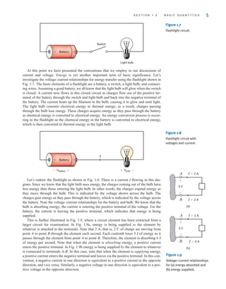 At this point we have presented the conventions that we employ in our discussions of
current and voltage. Energy is yet another important term of basic significance. Let’s
investigate the voltage–current relationships for energy transfer using the flashlight shown in
Fig. 1.7. The basic elements of a flashlight are a battery, a switch, a light bulb, and connect-
ing wires. Assuming a good battery, we all know that the light bulb will glow when the switch
is closed. A current now flows in this closed circuit as charges flow out of the positive ter-
minal of the battery through the switch and light bulb and back into the negative terminal of
the battery. The current heats up the filament in the bulb, causing it to glow and emit light.
The light bulb converts electrical energy to thermal energy; as a result, charges passing
through the bulb lose energy. These charges acquire energy as they pass through the battery
as chemical energy is converted to electrical energy. An energy conversion process is occur-
ring in the flashlight as the chemical energy in the battery is converted to electrical energy,
which is then converted to thermal energy in the light bulb.
S E C T I O N 1 . 2 B A S I C Q U A N T I T I E S 5
Battery
Switch
Light bulb
+
–
Figure 1.7
Flashlight circuit.
Figure 1.8
Flashlight circuit with
voltages and current.
Battery +
–
I
Vbulb –
+
Vbattery +
–
Let’s redraw the flashlight as shown in Fig. 1.8. There is a current I flowing in this dia-
gram. Since we know that the light bulb uses energy, the charges coming out of the bulb have
less energy than those entering the light bulb. In other words, the charges expend energy as
they move through the bulb. This is indicated by the voltage shown across the bulb. The
charges gain energy as they pass through the battery, which is indicated by the voltage across
the battery. Note the voltage–current relationships for the battery and bulb. We know that the
bulb is absorbing energy; the current is entering the positive terminal of the voltage. For the
battery, the current is leaving the positive terminal, which indicates that energy is being
supplied.
This is further illustrated in Fig. 1.9, where a circuit element has been extracted from a
larger circuit for examination. In Fig. 1.9a, energy is being supplied to the element by
whatever is attached to the terminals. Note that 2 A, that is, 2 C of charge are moving from
point A to point B through the element each second. Each coulomb loses 3 J of energy as it
passes through the element from point A to point B. Therefore, the element is absorbing 6 J
of energy per second. Note that when the element is absorbing energy, a positive current
enters the positive terminal. In Fig. 1.9b energy is being supplied by the element to whatever
is connected to terminals A-B. In this case, note that when the element is supplying energy,
a positive current enters the negative terminal and leaves via the positive terminal. In this con-
vention, a negative current in one direction is equivalent to a positive current in the opposite
direction, and vice versa. Similarly, a negative voltage in one direction is equivalent to a pos-
itive voltage in the opposite direction.
3 V
3 V
I=2 A
A
I=2 A
I=2 A
B
I=2 A
A
B
(a)
(b)
+
–
+
–
Figure 1.9
Voltage–current relationships
for (a) energy absorbed and
(b) energy supplied.
irwin01_001-024hr.qxd 30-06-2010 13:16 Page 5
 