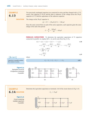 266 C H A P T E R 6 C A P A C I T A N C E A N D I N D U C T A N C E
Two previously uncharged capacitors are connected in series and then charged with a 12-V
source. One capacitor is 30 ␮F and the other is unknown. If the voltage across the 30-␮F
capacitor is 8 V, find the capacitance of the unknown capacitor.
The charge on the 30-␮F capacitor is
Q=CV=(30 ␮F)(8 V)=240 ␮C
Since the same current flows in each of the series capacitors, each capacitor gains the same
charge in the same time period:
C =
Q
V
=
240 ␮C
4V
= 60 ␮F
SOLUTION
EXAMPLE
6.13
PARALLEL CAPACITORS To determine the equivalent capacitance of N capacitors
connected in parallel, we employ KCL. As can be seen from Fig. 6.15a,
6.18
6.19
where
Cp=C1+C2+C3+p+CN 6.20
= Cp
dv(t)
dt
= a a
N
i=1
Ci b
dv(t)
dt
= C1
dv(t)
dt
+ C2
dv(t)
dt
+ C3
dv(t)
dt
+ p + CN
dv(t)
dt
i(t) = i1(t) + i2(t) + i3(t) + p + iN(t)
v(t)
+
-
i1(t)
i(t)
v(t)
+
-
i(t)
C1 C2 C3 CN
i2(t) i3(t) iN(t)
(a) (b)
Cp
Figure 6.15
Equivalent circuit for
N capacitors connected
in parallel.
Determine the equivalent capacitance at terminals A-B of the circuit shown in Fig. 6.16.
Cp = 15 ␮F
SOLUTION
EXAMPLE
6.14
v(t)
+
-
A
B
4 ␮F 6 ␮F 2 ␮F 3 ␮F
Figure 6.16
Circuit containing
multiple capacitors
in parallel.
Capacitors in parallel combine
like resistors in series.
[ h i n t ]
irwin06-245-295hr.qxd 9-07-2010 14:27 Page 266
 
