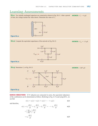 S E C T I O N 6 . 3 C A P A C I T O R A N D I N D U C T O R C O M B I N A T I O N S 267
E6.11 Two initially uncharged capacitors are connected as shown in Fig. E6.11. After a period
of time, the voltage reaches the value shown. Determine the value of C1.
Learning Assessments
ANSWER: C1=4 ␮F.
E6.12 Compute the equivalent capacitance of the network in Fig. E6.12. ANSWER: Ceq=1.5 ␮F.
24 V
6 V
+
-
+
-
12 ␮F
C1
Figure E6.11
Ceq
3 ␮F
2 ␮F 4 ␮F
2 ␮F
3 ␮F
12 ␮F
Figure E6.12
E6.13 Determine CT in Fig. E6.13. ANSWER: 1.667 ␮F.
CT
5 ␮F 2 ␮F
8 ␮F
6 ␮F
3 ␮F 6 ␮F
10 ␮F
6 ␮F
A
B
6 ␮F
4 ␮F
Figure E6.13
SERIES INDUCTORS If N inductors are connected in series, the equivalent inductance
of the combination can be determined as follows. Referring to Fig. 6.17a and using KVL, we
see that
v(t)=v1(t)+v2(t)+v3(t)+p+vN(t) 6.21
and therefore,
6.22
6.23
= LS
di(t)
dt
= a a
N
i=1
Li b
di(t)
dt
v(t) = L1
di(t)
dt
+ L2
di(t)
dt
+ L3
di(t)
dt
+ p + LN
di(t)
dt
irwin06-245-295hr.qxd 9-07-2010 14:27 Page 267
 