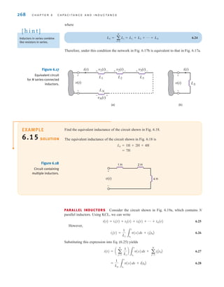 268 C H A P T E R 6 C A P A C I T A N C E A N D I N D U C T A N C E
where
6.24
Therefore, under this condition the network in Fig. 6.17b is equivalent to that in Fig. 6.17a.
LS = a
N
i=1
Li = L1 + L2 + p + LN
v(t)
L1
LN
L2 L3
+
+
-
-
i(t) v1(t)
- +
vN(t)
+ -
v2(t) + -
v3(t)
v(t) LS
+
-
i(t)
(a) (b)
Figure 6.17
Equivalent circuit
for N series-connected
inductors.
Find the equivalent inductance of the circuit shown in Fig. 6.18.
The equivalent inductance of the circuit shown in Fig. 6.18 is
LS=1H+2H+4H
=7H
SOLUTION
EXAMPLE
6.15
v(t) 4 H
1 H 2 H
+
-
Figure 6.18
Circuit containing
multiple inductors.
PARALLEL INDUCTORS Consider the circuit shown in Fig. 6.19a, which contains N
parallel inductors. Using KCL, we can write
i(t)=i1(t)+i2(t)+i3(t)+p+iN(t) 6.25
However,
6.26
Substituting this expression into Eq. (6.25) yields
6.27
6.28
=
1
Lp 3
t
t0
v(x)dx + iAt0B
i(t) = a a
N
j=1
1
Lj
b
3
t
t0
v(x)dx + a
N
j=1
ijAt0B
ij(t) =
1
Lj 3
t
t0
v(x)dx + ijAt0B
Inductors in series combine
like resistors in series.
[ h i n t ]
irwin06-245-295hr.qxd 9-07-2010 14:27 Page 268
 