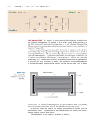 270 C H A P T E R 6 C A P A C I T A N C E A N D I N D U C T A N C E
E6.15 Find LT in Fig. E6.15. ANSWER: 5 mH.
LT
2 mH 6 mH 4 mH
12 mH
A
B
2 mH 4 mH 5 mH
2 mH 3 mH 2 mH
Figure E6.15
CHIP CAPACITORS In Chapter 2, we briefly discussed the resistors that are used in mod-
ern electronic manufacturing. An example of these surface mount devices was shown in
Fig. 2.41, together with some typical chip capacitors. As we will indicate in the material that
follows, modern electronics employs primarily resistors and capacitors and avoids the use of
inductors when possible.
Surface-mounted chip capacitors account for the majority of capacitors used in electron-
ics assembly today. These capacitors have a large range of sizes, from as small as 10 mils on
a side up to 250 mils on a side. All ceramic chip capacitors consist of a ceramic dielectric
layer between metal plates. The properties of the ceramic and metal layers determine the type
of capacitor, its capacitance, and reliability. A cut-away view of a standard chip capacitor is
shown in Fig. 6.21. The inner metal electrodes are alternately connected to the opposing sides
of the chip where metal terminators are added. These terminators not only make connection
to the inner electrodes, but also provide a solder base for attaching these chips to printed
Ceramic dielectric
Inner electrodes (Ni/Cu)
Tin
Nickel
Copper
Figure 6.21
Cross section of a
multilayer ceramic chip
capacitor.
circuit boards. The number of alternating layers, the spacing between them, along with the
dielectric constant of the ceramic material, will determine the capacitance value.
We indicated earlier that resistors are normally manufactured in standard sizes with
specific power ratings. Chip capacitors are also manufactured in this manner, and Table 6.4
provides a partial listing of these devices.
The standard sizes of chip capacitors are shown in Table 6.4.
irwin06-245-295hr.qxd 9-07-2010 14:27 Page 270
 