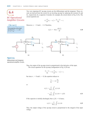 272 C H A P T E R 6 C A P A C I T A N C E A N D I N D U C T A N C E
6.4
RC Operational
Amplifier Circuits
Two very important RC op-amp circuits are the differentiator and the integrator. These cir-
cuits are derived from the circuit for an inverting op-amp by replacing the resistors R1 and
R2, respectively, by a capacitor. Consider, for example, the circuit shown in Fig. 6.25a. The
circuit equations are
However, v–=0 and i–=0. Therefore,
6.30
vo(t) = -R2C1
dv1(t)
dt
C1
d
dt
Av1 - v-B +
vo - v-
R2
= i-
v–
±
–
R2
C1
v1(t)
v– i–
v± i±
vo
+
-
(a)
±
–
C2
R1
v1(t)
i–
v± i±
vo
+
-
(b)
-
+
-
+
Figure 6.25
Differentiator and integrator
operational amplifier circuits.
Thus, the output of the op-amp circuit is proportional to the derivative of the input.
The circuit equations for the op-amp configuration in Fig. 6.25b are
but since v–=0 and i–=0, the equation reduces to
or
6.31
If the capacitor is initially discharged, then vo(0)=0; hence,
6.32
Thus, the output voltage of the op-amp circuit is proportional to the integral of the input
voltage.
vo(t) =
-1
R1C2 3
t
0
v1(x)dx
=
-1
R1C2 3
t
0
v1(x)dx + vo(0)
vo(t) =
-1
R1C2 3
t
-q
v1(x)dx
v1
R1
= -C2
dvo
dt
v1 - v-
R1
+ C2
d
dt
Avo - v-B = i-
The properties of the ideal
op-amp are v⫹ ⫽ v⫺ and
i⫹ ⫽ i⫺ ⫽ 0.
[ h i n t ]
irwin06-245-295hr.qxd 9-07-2010 14:27 Page 272
 