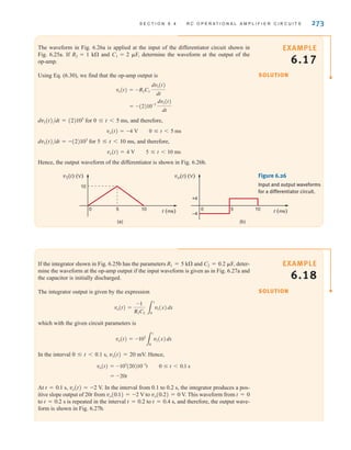 S E C T I O N 6 . 4 R C O P E R A T I O N A L A M P L I F I E R C I R C U I T S 273
The waveform in Fig. 6.26a is applied at the input of the differentiator circuit shown in
Fig. 6.25a. If R2=1 k⍀ and C1=2 ␮F, determine the waveform at the output of the
op-amp.
Using Eq. (6.30), we find that the op-amp output is
dv1(t)/dt=(2)103
for 0 ⱕ t5 ms, and therefore,
vo(t)=–4 V 0 ⱕ t5 ms
dv1(t)/dt=–(2)103
for 5 ⱕ t10 ms, and therefore,
vo(t)=4 V 5 ⱕ t10 ms
Hence, the output waveform of the differentiator is shown in Fig. 6.26b.
= -(2)10-3
dv1(t)
dt
vo(t) = -R2C1
dv1(t)
dt
SOLUTION
EXAMPLE
6.17
v1(t) (V)
10
t (ms)
0 5 10 0 5 10 t (ms)
+4
–4
vo(t) (V)
(a) (b)
Figure 6.26
Input and output waveforms
for a differentiator circuit.
If the integrator shown in Fig. 6.25b has the parameters R1=5 k⍀ and C2=0.2 ␮F, deter-
mine the waveform at the op-amp output if the input waveform is given as in Fig. 6.27a and
the capacitor is initially discharged.
The integrator output is given by the expression
which with the given circuit parameters is
In the interval 0 ⱕ t0.1 s, v1(t)=20 mV. Hence,
At t=0.1 s, vo(t)=–2 V. In the interval from 0.1 to 0.2 s, the integrator produces a pos-
itive slope output of 20t from vo(0.1)=–2 V to vo(0.2)=0 V. This waveform from t=0
to t=0.2 s is repeated in the interval t=0.2 to t=0.4 s, and therefore, the output wave-
form is shown in Fig. 6.27b.
= -20t
vo(t) = -103
(20)10-3
t 0 ⱕ t 6 0.1 s
vo(t) = -103
3
t
0
v1(x)dx
vo(t) =
-1
R1C2 3
t
0
v1(x)dx
SOLUTION
EXAMPLE
6.18
irwin06-245-295hr.qxd 9-07-2010 14:27 Page 273
 