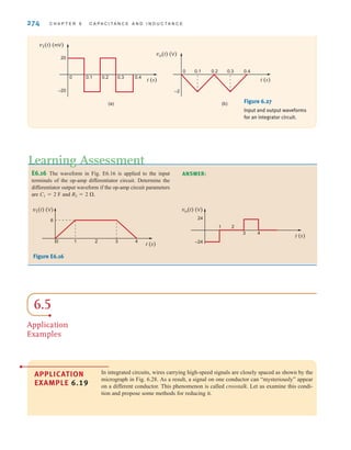 274 C H A P T E R 6 C A P A C I T A N C E A N D I N D U C T A N C E
t (s)
vo(t) (V)
0 0.1 0.2 0.3 0.4
–2
(b)
t (s)
20
v1(t) (mV)
–20
0 0.1 0.2 0.3 0.4
(a) Figure 6.27
Input and output waveforms
for an integrator circuit.
E6.16 The waveform in Fig. E6.16 is applied to the input
terminals of the op-amp differentiator circuit. Determine the
differentiator output waveform if the op-amp circuit parameters
are C1=2 F and R2=2 ⍀.
Learning Assessment
ANSWER:
v1(t) (V)
6
0 1 2 3 4
t (s)
vo(t) (V)
1 2
3 4
24
–24
t (s)
Figure E6.16
6.5
Application
Examples
APPLICATION
EXAMPLE 6.19
In integrated circuits, wires carrying high-speed signals are closely spaced as shown by the
micrograph in Fig. 6.28. As a result, a signal on one conductor can “mysteriously” appear
on a different conductor. This phenomenon is called crosstalk. Let us examine this condi-
tion and propose some methods for reducing it.
irwin06-245-295hr.qxd 9-07-2010 14:27 Page 274
 
