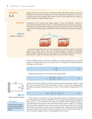 6 C H A P T E R 1 B A S I C C O N C E P T S
Suppose that your car will not start. To determine whether the battery is faulty, you turn on
the light switch and find that the lights are very dim, indicating a weak battery. You borrow
a friend’s car and a set of jumper cables. However, how do you connect his car’s battery to
yours? What do you want his battery to do?
Essentially, his car’s battery must supply energy to yours, and therefore it should be
connected in the manner shown in Fig. 1.10. Note that the positive current leaves the posi-
tive terminal of the good battery (supplying energy) and enters the positive terminal of the
weak battery (absorbing energy). Note that the same connections are used when charging a
battery.
EXAMPLE
1.1
SOLUTION
I
I
Good
battery
Weak
battery
+ – + –
Figure 1.10
Diagram for Example 1.1.
In practical applications there are often considerations other than simply the electrical
relations (e.g., safety). Such is the case with jump-starting an automobile. Automobile
batteries produce explosive gases that can be ignited accidentally, causing severe physical
injury. Be safe—follow the procedure described in your auto owner’s manual.
We have defined voltage in joules per coulomb as the energy required to move a positive
charge of 1 C through an element. If we assume that we are dealing with a differential amount
of charge and energy, then
1.2
Multiplying this quantity by the current in the element yields
1.3
which is the time rate of change of energy or power measured in joules per second, or watts
(W). Since, in general, both v and i are functions of time, p is also a time-varying quantity.
Therefore, the change in energy from time to time can be found by integrating Eq. (1.3);
that is,
1.4
At this point, let us summarize our sign convention for power. To determine the sign of
any of the quantities involved, the variables for the current and voltage should be arranged as
shown in Fig. 1.11. The variable for the voltage v(t) is defined as the voltage across the ele-
ment with the positive reference at the same terminal that the current variable i(t) is entering.
This convention is called the passive sign convention and will be so noted in the remainder
of this book. The product of v and i, with their attendant signs, will determine the magnitude
and sign of the power. If the sign of the power is positive, power is being absorbed by the ele-
ment; if the sign is negative, power is being supplied by the element.
¢w =
3
t2
t1
p dt =
3
t2
t1
vi dt
t2
t1
vi =
dw
dq
a
dq
dt
b =
dw
dt
= p
v =
dw
dq
i(t)
v(t)
+
–
The passive sign convention
is used to determine whether
power is being absorbed or
supplied.
[ h i n t ]
Figure 1.11
Sign convention for power.
irwin01_001-024hr.qxd 30-06-2010 13:16 Page 6
 