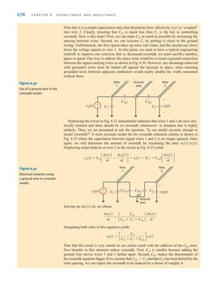 276 C H A P T E R 6 C A P A C I T A N C E A N D I N D U C T A N C E
Note that it is a simple capacitance ratio that determines how effectively is “coupled”
into wire 2. Clearly, ensuring that is much less than is the key to controlling
crosstalk. How is this done? First, we can make as small as possible by increasing the
spacing between wires. Second, we can increase by putting it closer to the ground
wiring. Unfortunately, the first option takes up more real estate, and the second one slows
down the voltage signals in wire 1. At this point, we seem to have a typical engineering
tradeoff: to improve one criterion, that is, decreased crosstalk, we must sacrifice another,
space or speed. One way to address the space issue would be to insert a ground connection
between the signal-carrying wires as shown in Fig. 6.30. However, any advantage achieved
with grounded wires must be traded off against the increase in space, since inserting
grounded wires between adjacent conductors would nearly double the width consumed
without them.
C2
C12
C2
C12
v1(t)
Redrawing the circuit in Fig. 6.31 immediately indicates that wires 1 and 2 are now elec-
trically isolated and there should be no crosstalk whatsoever—a situation that is highly
unlikely. Thus, we are prompted to ask the question, “Is our model accurate enough to
model crosstalk?” A more accurate model for the crosstalk reduction scheme is shown in
Fig. 6.32 where the capacitance between signal wires 1 and 2 is no longer ignored. Once
again, we will determine the amount of crosstalk by examining the ratio
Employing nodal analysis at wire 2 in the circuit in Fig. 6.33 yields
i12(t) = C12 c
dv1(t)
dt
-
dv2(t)
dt
d = i2(t) = AC2 + C2GB c
dv2(t)
dt
d
v2(t)兾v1(t).
Solving for we obtain
Integrating both sides of this equation yields
Note that this result is very similar to our earlier result with the addition of the term.
Two benefits in this situation reduce crosstalk. First, is smaller because adding the
ground wire moves wires 1 and 2 farther apart. Second, makes the denominator of
the crosstalk equation bigger. If we assume that and that has been halved by the
extra spacing, we can expect the crosstalk to be reduced by a factor of roughly 4.
C12
C2G = C2
C2G
C12
C2G
v2(t) = c
C12
C12 + C2 + C2G
dv1(t)
dv2(t)
dt
= c
C12
C12 + C2 + C2G
d
dv1(t)
dt
dv2(t)兾dt,
±
–
v1(t) v2(t)
C1 C2
C1G C2G
Wire
1
Wire
2
Ground
wire
+
-
Figure 6.30
Use of a ground wire in the
crosstalk model.
±
–
v1(t) v2(t)
C1
C2
C2G
C1G
Wire
1
Wire
2
Ground
wire
+
-
Figure 6.31
Electrical isolation using
a ground wire in crosstalk
model.
irwin06-245-295hr.qxd 9-07-2010 14:27 Page 276
 