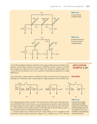 S E C T I O N 6 . 5 A P P L I C A T I O N E X A M P L E S 277
An excellent example of capacitor operation is the memory inside a personal computer. This
memory, called dynamic random access memory (DRAM), contains as many as 4 billion
data storage sites called cells (circa 2007). Expect this number to roughly double every
2 years for the next decade or two. Let us examine in some detail the operation of a single
DRAM cell.
Fig. 6.34a shows a simple model for a DRAM cell. Data are stored on the cell capacitor in
true/false (or 1/0) format, where a large-capacitor voltage represents a true condition and a
±
–
v1(t) v2(t)
C1
C12
C2
C1G C2G
Wire
1
Wire
2
Ground
wire
+
-
Figure 6.32
A more accurate
crosstalk model.
±
–
v1(t)
C1G
C1
C12
Wire
1
Wire
2
C2
i2(t)
v2(t)
C2G
i12(t)
+
-
Figure 6.33
A redrawn version of
the more accurate
crosstalk model.
APPLICATION
EXAMPLE 6.20
Cout
450 fF
Ccell
50 fF
3 V
VI/O
To
sense
amps
Cout
450 fF
Ileak
50 pA
Ccell
50 fF vcell(t)
VI/O
+
-
Ileak
50 pA
Ccell
50 fF vcell(t)
+
-
+
-
1.5 V
+
-
(a) (b) (c)
Figure 6.34
A simple circuit model
showing (a) the DRAM
memory cell, (b) the effect
of charge leakage from the
cell capacitor, and (c) cell
conditions at the beginning
of a read operation.
low voltage represents a false condition. The switch closes to allow access from the proces-
sor to the DRAM cell. Current source is an unintentional, or parasitic, current that mod-
els charge leakage from the capacitor. Another parasitic model element is the capacitance,
Cout, the capacitance of the wiring connected to the output side of the cell. Both Ileak and Cout
have enormous impacts on DRAM performance and design.
Consider storing a true condition in the cell. A high voltage of 3.0 V is applied at node
I/O and the switch is closed, causing the voltage on Ccell to quickly rise to 3.0 V. We open
Ileak
SOLUTION
irwin06-245-295hr.qxd 9-07-2010 14:27 Page 277
 