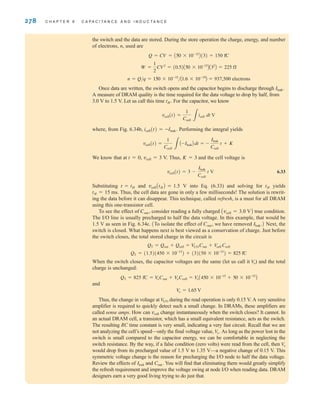 278 C H A P T E R 6 C A P A C I T A N C E A N D I N D U C T A N C E
the switch and the data are stored. During the store operation the charge, energy, and number
of electrons, n, used are
Q=CV=A50*10–15
B(3)=150 fC
n=Q/q=150*10–15
/A1.6*10–19
B=937,500 electrons
Once data are written, the switch opens and the capacitor begins to discharge through Ileak.
A measure of DRAM quality is the time required for the data voltage to drop by half, from
3.0 V to 1.5 V. Let us call this time tH. For the capacitor, we know
where, from Fig. 6.34b, icell(t)=–Ileak. Performing the integral yields
We know that at t=0, vcell=3 V. Thus, K=3 and the cell voltage is
6.33
Substituting t=tH and vcellAtHB=1.5 V into Eq. (6.33) and solving for tH yields
tH=15 ms. Thus, the cell data are gone in only a few milliseconds! The solution is rewrit-
ing the data before it can disappear. This technique, called refresh, is a must for all DRAM
using this one-transistor cell.
To see the effect of Cout, consider reading a fully charged Avcell=3.0 VB true condition.
The I/O line is usually precharged to half the data voltage. In this example, that would be
1.5 V as seen in Fig. 6.34c. To isolate the effect of Cout, we have removed Next, the
switch is closed. What happens next is best viewed as a conservation of charge. Just before
the switch closes, the total stored charge in the circuit is
When the switch closes, the capacitor voltages are the same (let us call it ) and the total
charge is unchanged:
QT=825 fC= Cout+ Ccell= A450*10–15
+50*10–15
B
and
Thus, the change in voltage at during the read operation is only 0.15 V. A very sensitive
amplifier is required to quickly detect such a small change. In DRAMs, these amplifiers are
called sense amps. How can vcell change instantaneously when the switch closes? It cannot. In
an actual DRAM cell, a transistor, which has a small equivalent resistance, acts as the switch.
The resulting RC time constant is very small, indicating a very fast circuit. Recall that we are
not analyzing the cell’s speed—only the final voltage value, As long as the power lost in the
switch is small compared to the capacitor energy, we can be comfortable in neglecting the
switch resistance. By the way, if a false condition (zero volts) were read from the cell, then
would drop from its precharged value of 1.5 V to 1.35 V—a negative change of 0.15 V. This
symmetric voltage change is the reason for precharging the I/O node to half the data voltage.
Review the effects of and Cout. You will find that eliminating them would greatly simplify
the refresh requirement and improve the voltage swing at node I/O when reading data. DRAM
designers earn a very good living trying to do just that.
Ileak
V
o
V
o.
V
I兾O
V
o = 1.65 V
Vo
V
o
V
o
V
o
QT = (1.5)(450 * 10-15
) + (3)(50 * 10-15
) = 825 fC
QT = Qout + Qcell = V
I兾OCout + V
cell Ccell
Ileak.B
A
vcell(t) = 3 -
Ileak
Ccell
t V
vcell(t) =
1
Ccell 3
A-IleakB dt = -
Ileak
Ccell
t + K
vcell(t) =
1
Ccell 3
icell dt V
W =
1
2
CV2
= (0.5)A50 * 10-15
BA32
B = 225 fJ
irwin06-245-295hr.qxd 9-07-2010 14:27 Page 278
 