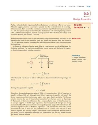 S E C T I O N 6 . 6 D E S I G N E X A M P L E S 279
6.6
Design Examples
DESIGN
EXAMPLE 6.21
We have all undoubtedly experienced a loss of electrical power in our office or our home.
When this happens, even for a second, we typically find that we have to reset all of our dig-
ital alarm clocks. Let’s assume that such a clock’s internal digital hardware requires a current
of 1 mA at a typical voltage level of 3.0 V, but the hardware will function properly down to
2.4 V. Under these assumptions, we wish to design a circuit that will “hold” the voltage level
for a short duration, for example, 1 second.
We know that the voltage across a capacitor cannot change instantaneously, and hence its use
appears to be viable in this situation. Thus, we model this problem using the circuit in
Fig. 6.35 where the capacitor is employed to hold the voltage and the 1-mA source represents
the 1-mA load.
As the circuit indicates, when the power fails, the capacitor must provide all the power for
the digital hardware. The load, represented by the current source, will discharge the capaci-
tor linearly in accordance with the expression
After 1 second, should be at least 2.4 V, that is, the minimum functioning voltage, and
hence
Solving this equation for C yields
Thus, from the standard capacitor values in Table 6.1, connecting three capacitors in
parallel produces . Although three capacitors in parallel will satisfy the
design requirements, this solution may require more space than is available. An alternate
solution involves the use of “double-layer capacitors” or what are known as Supercaps.
A Web search of this topic will indicate that a company by the name of Elna America, Inc.
is a major supplier of double-layer capacitors. An investigation of their product listing
indicates that their DCK series of small coin-shaped supercaps is a possible alternative in this
situation. In particular, the DCK3R3224 supercap is a 220-mF capacitor rated at 3.3 V with
a diameter of 7 mm, or about 1/4 inch, and a thickness of 2.1 mm. Since only one of these
items is required, this is a very compact solution from a space standpoint. However, there is
yet another factor of importance and that is cost. To minimize cost, we may need to look for
yet another alternate solution.
560-␮F
1680 ␮F
560-␮F
C = 1670 ␮F
2.4 = 3.0 -
1
C 3
1
o
(0.001) dt
v(t)
v(t) = 3.0 -
1
C 3
i(t) dt
Opens on
power outages
3 V C
1-mA
load
±
–
Figure 6.35
A simple model for a
power outage ride-
through circuit.
SOLUTION
irwin06-245-295hr.qxd 9-07-2010 14:27 Page 279
 