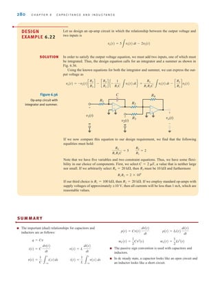280 C H A P T E R 6 C A P A C I T A N C E A N D I N D U C T A N C E
DESIGN
EXAMPLE 6.22
Let us design an op-amp circuit in which the relationship between the output voltage and
two inputs is
In order to satisfy the output voltage equation, we must add two inputs, one of which must
be integrated. Thus, the design equation calls for an integrator and a summer as shown in
Fig. 6.36.
Using the known equations for both the integrator and summer, we can express the out-
put voltage as
vo(t) = -v2(t)c
R4
R3
d - c
R4
R2
d e-
1
R1C 3
v1(t) dtf =
R4
R1R2C 3
v1(t) dt - c
R4
R3
dv2(t)
vo(t) = 5
3
v1(t) dt - 2v2(t)
If we now compare this equation to our design requirement, we find that the following
equalities must hold:
Note that we have five variables and two constraint equations. Thus, we have some flexi-
bility in our choice of components. First, we select a value that is neither large
nor small. If we arbitrarily select then must be and furthermore
If our third choice is then If we employ standard op-amps with
supply voltages of approximately then all currents will be less than 1 mA, which are
reasonable values.
;10 V,
R2 = 20 k⍀.
R1 = 100 k⍀,
R1R2 = 2 * 109
10 k⍀
R3
R4 = 20 k⍀,
C = 2 ␮F,
R4
R1R2C
= 5
R4
R3
= 2
R1
R2
R3
v1(t)
R4
C
+
-
-
v2(t)
+
-
-
vo(t)
+
-
-
+
-
+
Figure 6.36
Op-amp circuit with
integrator and summer.
S U M M A R Y
■ The important (dual) relationships for capacitors and
inductors are as follows:
■ The passive sign convention is used with capacitors and
inductors.
■ In dc steady state, a capacitor looks like an open circuit and
an inductor looks like a short circuit.
wL(t) =
1
2
Li2
(t)
wC(t) =
1
2
Cv2
(t)
p(t) = Li(t)
di(t)
dt
p(t) = Cv(t)
dv(t)
dt
i(t) =
1
L 3
t
-q
v(x) dx
v(t) =
1
C 3
t
-q
i(x)dx
v(t) = L
di(t)
dt
i(t) = C
dv(t)
dt
q = Cv
•
SOLUTION
irwin06-245-295hr.qxd 9-07-2010 14:27 Page 280
 