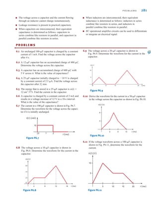 P R O B L E M S 281
6.1 An uncharged 100-␮F capacitor is charged by a constant
current of 1 mA. Find the voltage across the capacitor
after 4 s.
6.2 A 12-␮F capacitor has an accumulated charge of 480 ␮C.
Determine the voltage across the capacitor.
6.3 A capacitor has an accumulated charge of 600 ␮C with
5 V across it. What is the value of capacitance?
6.4 A 25-␮F capacitor initially charged to ⫺10 V is charged
by a constant current of 2.5 ␮A. Find the voltage across
the capacitor after min.
6.5 The energy that is stored in a 25-␮F capacitor is w(t) ⫽
12 sin2
377t. Find the current in the capacitor.
6.6 A capacitor is charged by a constant current of 2 mA and
results in a voltage increase of 12 V in a 10-s interval.
What is the value of the capacitance?
6.7 The current in a 100-␮F capacitor is shown in Fig. P6.7.
Determine the waveform for the voltage across the capaci-
tor if it is initially uncharged.
21
2
■ The voltage across a capacitor and the current flowing
through an inductor cannot change instantaneously.
■ Leakage resistance is present in practical capacitors.
■ When capacitors are interconnected, their equivalent
capacitance is determined as follows: capacitors in
series combine like resistors in parallel, and capacitors in
parallel combine like resistors in series.
■ When inductors are interconnected, their equivalent
inductance is determined as follows: inductors in series
combine like resistors in series, and inductors in
parallel combine like resistors in parallel.
■ RC operational amplifier circuits can be used to differentiate
or integrate an electrical signal.
P R O B L E M S
•
Figure P6.7
i(t) (mA)
t (ms)
10
0 1 2
6.8 The voltage across a 10-␮F capacitor is shown in
Fig. P6.8. Determine the waveform for the current in the
capacitor.
Figure P6.8
t (ms)
2
0
4
6
4 8 12 16
v(t) V
6.9 The voltage across a 20-␮F capacitor is shown in
Fig. P6.9. Determine the waveform for the current in the
capacitor.
Figure P6.9
6.10 Derive the waveform for the current in a 50-␮F capacitor
in the voltage across the capacitor as shown in Fig. P6.10.
Figure P6.10
6.11 If the voltage waveform across a 100-␮F capacitor is
shown in Fig. P6.11, determine the waveform for the
current.
Figure P6.11
t (ms)
5
10
5 10 15 20
v(t) (V)
t (ms)
4
8
4 8 12
v(t) (V)
t (ms)
5
10
6
0 10 20
v(t) V
irwin06-245-295hr.qxd 9-07-2010 14:27 Page 281
 