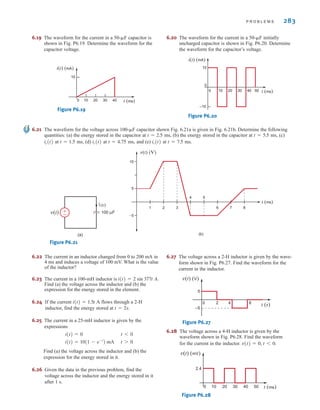 P R O B L E M S 283
6.19 The waveform for the current in a 50-␮F capacitor is
shown in Fig. P6.19. Determine the waveform for the
capacitor voltage.
Figure P6.19
i(t) (mA)
0 t (ms)
10
10 20 30 40
6.21 The waveform for the voltage across 100-␮F capacitor shown Fig. 6.21a is given in Fig. 6.21b. Determine the following
quantities: (a) the energy stored in the capacitor at ms, (b) the energy stored in the capacitor at ms, (c)
at ms, (d) at ms, and (e) at ms.
Figure P6.21
v(t) (V)
t (ms)
5
15
–5
1 2 3
4 5
6 7 8
(b)
v(t) 100 µF
ic(t)
±
–
(a)
t = 7.5
ic(t)
t = 4.75
ic(t)
t = 1.5
ic(t)
t = 5.5
t = 2.5
6.22 The current in an inductor changed from 0 to 200 mA in
4 ms and induces a voltage of 100 mV. What is the value
of the inductor?
6.23 The current in a 100-mH inductor is
Find (a) the voltage across the inductor and (b) the
expression for the energy stored in the element.
6.24 If the current flows through a 2-H
inductor, find the energy stored at
6.25 The current in a 25-mH inductor is given by the
expressions
Find (a) the voltage across the inductor and (b) the
expression for the energy stored in it.
6.26 Given the data in the previous problem, find the
voltage across the inductor and the energy stored in it
after 1 s.
t 7 0
i(t) = 10(1 - e-t
) mA
t 6 0
i(t) = 0
t = 2s.
i(t) = 1.5t A
i(t) = 2 sin 377t A.
6.20 The waveform for the current in a 50-␮F initially
uncharged capacitor is shown in Fig. P6.20. Determine
the waveform for the capacitor’s voltage.
Figure P6.20
i(t) (mA)
t (ms)
0
0
10
–10
10 20 30 40 50
6.27 The voltage across a 2-H inductor is given by the wave-
form shown in Fig. P6.27. Find the waveform for the
current in the inductor.
Figure P6.27
6.28 The voltage across a 4-H inductor is given by the
waveform shown in Fig. P6.28. Find the waveform
for the current in the inductor.
Figure P6.28
v(t) (mV)
0 t (ms)
2.4
10 20 30 40 50
v(t) = 0, t 6 0.
0 2 4 6
v(t) (V)
t (s)
5
–5
irwin06-245-295hr.qxd 9-07-2010 14:27 Page 283
 